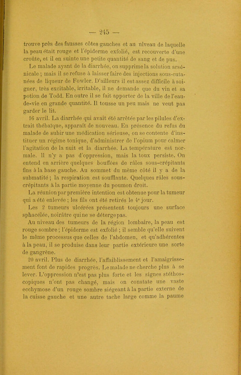 trouve près des fausses côtes gauches et au niveau de laquelle la peau était rouge et l’épiderme exfolié, est recouverte d’une croûte, et il en suinte une petite quantité de sang et de pus. Le malade ayant de la diarrhée, on supprime la solution arsé- nicale ; mais il se refuse à laisser faire des injections sous-cuta- nées de liqueur de Fowler. D’ailleurs il est assez difficile à soi- gner, très excitable, irritable, il ne demande que du vin et sa potion de Todd. En outre il se fait apporter de la ville de l’eau- de-vie en grande quantité. Il tousse un peu mais ne veut pas garder le lit. 16 avril. La diarrhée qui avait été arrêtée par les pilules d’ex- trait thébaïque, apparaît de nouveau. En présence du refus du malade de subir une médication sérieuse, on se contente d’ins- tituer un régime tonique, d’administrer de l’opium pour calmer l’agitation de la nuit et la diarrhée. La température est nor- male. 11 n’y a pas d’oppression, mais la toux persiste. On entend en arrière quelques bouffées de râles sous-crépitants fins à la base gauche. Au sommet du même côté il y a de la submatité ; la respiration est soufflante. Quelques râles sous- crépitants à la partie moyenne du poumon droit. La réunion par première intention est obtenue pour la tumeur qui a été enlevée ; les fils ont été retirés le 4e jour. Les 2 tumeurs ulcérées présentent toujours une surface sphacélée, noirâtre qui ne se détergepas. Au niveau des tumeurs de la région lombaire, la peau est rouge sombre ; l’épiderme est exfolié ; il semble qu’elle suivent le même processus que celles de l’abdomen, et qu’adhérentes à la peau, il se produise dans leur partie extérieure une sorte de gangrène. 20 avril. Plus de diarrhée, l’affaiblissement et l’amaigrisse- ment font de rapides progrès. Le malade ne cherche plus à se lever. L’oppression n’est pas plus forte et les signes stéthos- copiques n’ont pas changé, mais on constate une vaste ecchymose d’un rouge sombre siégeant à la partie externe de la cuisse gauche et une autre tache large comme la paume