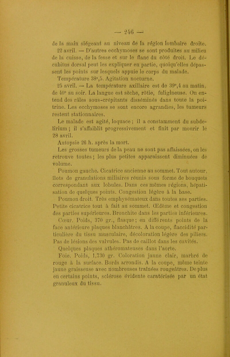 — *246 de la main siégeant au niveau de la région lombaire droite. 22 avril. — D’autres ecchymoses se sont produites au milieu de la cuisse, de la fesse et sur le flanc du côté droit. Le dé- cubitus dorsal peut les expliquer en partie, quoiqu’elles dépas- sent les points sur lesquels appuie le corps du malade. Température 38°,5. Agitation nocturne. 25 avril. — La température axillaire est de 39°,4 au matin, de 40° au soir. La langue est sèche, rôtie, fuligineuse. On en- tend des râles sous-crépitants disséminés dans toute la poi- trine. Les ecchymoses se sont encore agrandies, les tumeurs restent stationnaires. Le malade est agité, loquace ; il a constamment du subde- lirium ; il s’affaiblit progressivement et finit par mourir le 28 avril. Autopsie 26 h. après la mort. Les grosses tumeurs delà peau ne sont pas affaissées, on les retrouve toutes ; les plus petites apparaissent diminuées de volume. Poumon gauche. Cicatrice ancienne au sommet. Tout autour, îlots de granulations miliaires réunis sous forme de bouquets correspondant aux lobules. Dans ces mêmes régions, hépati- sation de quelques points. Congestion légère à la base. Poumon droit. Très emphysémateux dans toutes ses parties. Petite cicatrice tout à fait au sommet. Œdème et congestion des parties supérieures. Bronchite dans les parties inférieures. Cœur. Poids, 370 gr., flasque; en différents points de la face antérieure plaques blanchâtres. A la coupe, flaccidité par- ticulière du tissu musculaire, décoloration légère des piliers. Pas de lésions des valvules. Pas de caillot dans les cavités. Quelques plaques athéromateuses dans l’aorte. Foie. Poids, 1,730 gr. Coloration jaune clair, marbré de rouge à la surface. Bords arrondis. A la coupe, même teinte jaune graisseuse avec nombreuses traînées rougeâtres. Déplus en certains points, sclérose évidente caratérisée par un état granuleux du tissu.