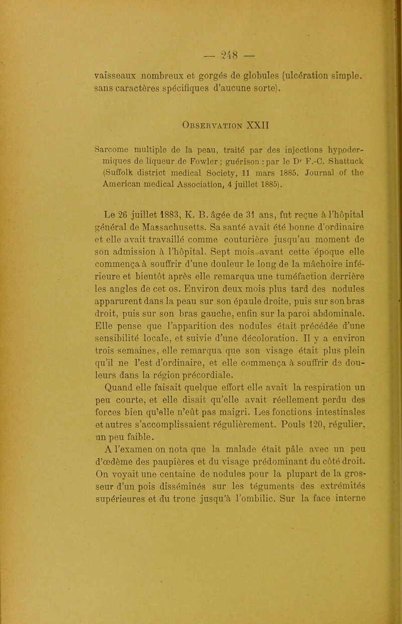 vaisseaux nombreux et gorgés de globules (ulcération simple, sans caractères spécifiques d’aucune sorte). Observation XXII Sarcome multiple de la peau, traité par des injections hypoder- miques de liqueur de Fowler ; guérison :par le D1, F.-C. Shattuck (Suffolk district medical Society, 11 mars 1885. Journal of thc American medical Association, 4 juillet 1885). Le 26 juillet 1883, K. B. âgée de 31 ans, fut reçue à l’hôpital général de Massachusetts. Sa santé avait été bonne d’ordinaire et elle avait travaillé comme couturière jusqu’au moment de son admission à l’hôpital. Sept mois avant cette époque elle commença à souffrir d’une douleur le long de la mâchoire infé- rieure et bientôt après elle remarqua une tuméfaction derrière les angles de cet os. Environ deux mois plus tard des nodules apparurent dans la peau sur son épaule droite, puis sur son bras droit, puis sur son bras gauche, enfin sur la paroi abdominale. Elle pense que l’apparition des nodules était précédée d’une sensibilité locale, et suivie d’une décoloration. Il y a environ trois semaines, elle remarqua que son visage était plus plein qu’il ne l’est d’ordinaire, et elle commença à souffrir de dou- leurs dans la région précordiale. Quand elle faisait quelque effort elle avait la respiration un peu courte, et elle disait qu’elle avait réellement perdu des forces bien qu’elle n’eût pas maigri. Les fonctions intestinales et autres s’accomplissaient régulièrement. Pouls 120, régulier, un peu faible. A l’examen on nota que la malade était pâle avec un peu d’œdème des paupières et du visage prédominant du côté droit. On voyait une centaine de nodules pour la plupart de la gros- seur d’un pois disséminés sur les téguments des extrémités supérieures et du tronc jusqu’à l’ombilic. Sur la face interne