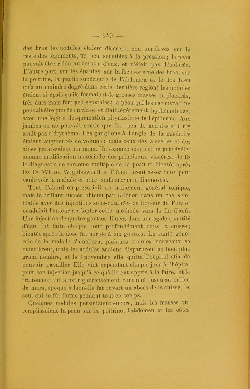 des bras les nodules étaient discrets, non surélevés sur le reste des téguments,un peu sensibles à la pression; la peau pouvait être ridée au-dessus d’eux, et n’était pas décolorée. D’autre part, sur les épaules, sur la face externe des bras, sur la poitrine, la partie supérieure de l’abdomen et le dos (bien qu’à un moindre degré dans cette dernière région) les nodules étaient si épais qu’ils formaient de grosses masses ou placards, très durs mais fort peu sensibles ; la peau qui les recouvrait ne pouvait être pincée ou ridée, et était légèrement érythémateuse, avec une légère desquamation pityriasique de l’épiderme. Aux jambes on ne pouvait sentir que fort peu de nodules et il n’y avait pas d’érythème. Les ganglions à l’angle de la mâchoire étaient augmentés de volume ; mais ceux des aisselles et des aines paraissaient normaux. Un examen complet ne put révéler aucune modification matérielle des principaux viscères. Je fis le diagnostic de sarcome multiple de la peau et bientôt après les Dr White, Wigglesworth et Til'den furent assez bons pour venir voir la malade et pour confirmer mon diagnostic. Tout d’abord on prescrivit un traitement général tonique, mais le brillant succès obtenu par Kobner dans un cas sem- blable avec des injections sous-cutanées de liqueur de Fowler conduisit l’auteur à adopter cette méthode vers la fin d’aout Une injection de quatre gouttes diluées dans une égale quantité d’eau, fut faite chaque jour profondément dans la cuisse ; bientôt après la dose fut portée à six gouttes. La santé géné- rale de la malade s’améliora, quelques nodules nouveaux se montrèrent, mais les nodules anciens disparurent en bien plus grand nombre, et le 3 novembre elle quitta l’hôpital afin de pouvoir travailler. Elle vint cependant chaque jour à l’hôpital pour son injection jusqu’à ce qu’elle eut appris à la faire, et le traitement fut ainsi rigoureusement continué jusqu’au milieu de mars, époque à laquelle fut ouvert un abcès de la cuisse, le seul qui se fût formé pendant tout ce temps. Quelques nodules persistaient encore, mais les masses qui remplissaient la peau sur la poitrine, l’abdomen et les côtés