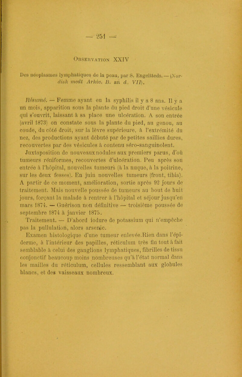 Observation XXIV Des néoplasmes lymphatiques de la peau, par S. Engeltteds. — (Aor- disk medt Arkiv. B. an d. VII). Résumé. — Femme ayant eu la syphilis il y a 8 ans. Il y a un mois, apparition sous la plante du pied droit d’une vésicule qui s’ouvrit, laissant à sa place une ulcération. A son entrée (avril 1873) on constate sous la plante du pied, au genou, au coude, du côté droit, sur la lèvre supérieure, à l’extrémité du nez, des productions ayant débuté par de petites saillies dures, recouvertes par des vésicules à contenu séro-sanguinolent. Juxtaposition de nouveaux nodules aux premiers parus, d’où tumeurs réniformes, recouvertes d’ulcération. Peu après son entrée à l’hôpital, nouvelles tumeurs (à la nuque, à la poitrine, sur les deux fesses). En juin nouvelles tumeurs (front, tibia). A partir de ce moment, amélioration, sortie après 92 jours de traitement. Mais nouvelle poussée de tumeurs au bout de huit jours, forçant la malade à rentrer à l’hôpital et séjour jusqu’en mars 1874. — Guérison non définitive — troisième poussée de septembre 1874 à janvier 1875. Traitement. — D’abord iodure de potassium qui n’empêche pas la pullulation, alors arsenic. Examen histologique d’une tumeur enlevée.Rien dans l’épi- derme, à l’intérieur des papilles, réticulum très fin tout à fait semblable à celui des ganglions lymphatiques, fibrilles de tissu conjonctif beaucoup moins nombreuses qu’à l’état normal dans les mailles du réticulum, cellules ressemblant aux globules blancs, et des vaisseaux nombreux.