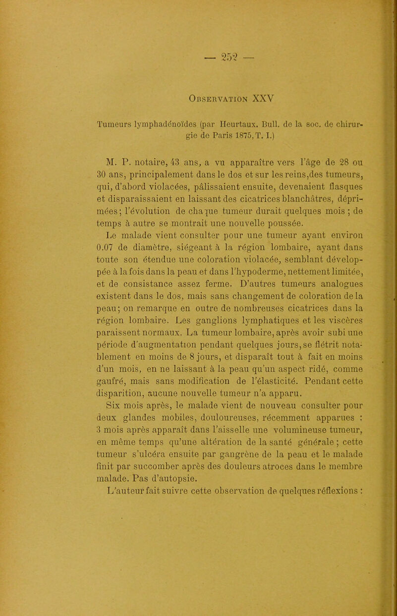 Observation XXV Tumeurs lymphadénoïdes (par Heurtaux. Bull, de la soc. de chirur- gie de Paris 1875, T. I.) M. P. notaire, 43 ans, a vu apparaître vers l’âge de 28 ou 30 ans, principalement dans le dos et sur les reins,des tumeurs, qui, d’abord violacées, pâlissaient ensuite, devenaient flasques et disparaissaient en laissant des cicatrices blanchâtres, dépri- mées; l’évolution de chaque tumeur durait quelques mois ; de temps à autre se montrait une nouvelle poussée. Le malade vient consulter pour une tumeur ayant environ 0.07 de diamètre, siégeant à la région lombaire, ayant dans toute son étendue une coloration violacée, semblant dévelop- pée à la fois dans la peau et dans l’hypoderme, nettement limitée, et de consistance assez ferme. D’autres tumeurs analogues existent dans le dos, mais sans changement de coloration de la peau; on remarque en outre de nombreuses cicatrices dans la région lombaire. Les ganglions lymphatiques et les viscères paraissent normaux. La tumeur lombaire, après avoir subi une période d’augmentation pendant quelques jours,se flétrit nota- blement en moins de 8 jours, et disparaît tout à fait en moins d’un mois, en ne laissant à la peau qu’un aspect ridé, comme gaufré, mais sans modification de l’élasticité. Pendant cette disparition, aucune nouvelle tumeur n’a apparu. Six mois après, le malade vient de nouveau consulter pour deux glandes mobiles, douloureuses, récemment apparues : 3 mois après apparaît dans l’aisselle une volumineuse tumeur, en même temps qu’une altération de la santé générale ; cette tumeur s’ulcéra ensuite par gangrène de la peau et le malade finit par succomber après des douleurs atroces dans le membre malade. Pas d’autopsie. L’auteur fait suivre cette observation de quelques réflexions :
