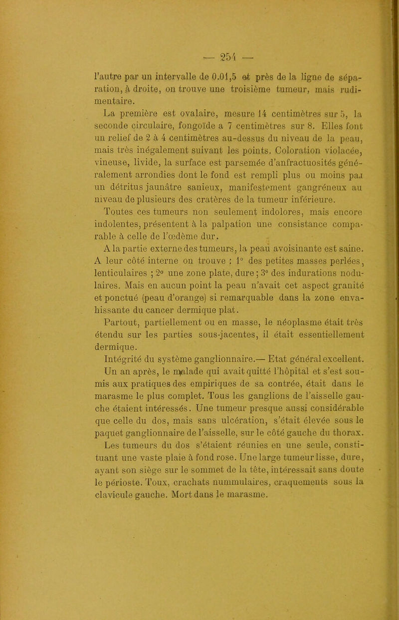 l’autre par un intervalle de 0.01,5 et près de la ligne de sépa- ration, droite, on trouve une troisième tumeur, mais rudi- mentaire. La première est ovalaire, mesure 14 centimètres sur 5, la seconde circulaire, fongoïde a 7 centimètres sur 8. Elles font un relief de 2 à 4 centimètres au-dessus du niveau de la peau, mais très inégalement suivant les points. Coloration violacée, vineuse, livide, la surface est parsemée d’anfractuosités géné- ralement arrondies dont le fond est rempli plus ou moins paa un détritus jaunâtre sanieux, manifestement gangréneux au niveau de plusieurs des cratères de la tumeur inférieure. Toutes ces tumeurs non seulement indolores, mais encore indolentes, présentent à la palpation une consistance compa- rable à celle de l’oedème dur. A la partie externe des tumeurs, la peau avoisinante est saine. A leur côté interne on trouve : 1° des petites masses perlées, lenticulaires ; 2° une zone plate, dure ; 3° des indurations nodu- laires. Mais en aucun point la peau n’avait cet aspect granité et ponctué (peau d’orange) si remarquable dans la zone enva- hissante du cancer dermique plat. Partout, partiellement ou en masse, le néoplasme était très étendu sur les parties sous-jacentes, il était essentiellement dermique. Intégrité du système ganglionnaire.— Etat général excellent. Un an après, le malade qui avait quitté l’hôpital et s’est sou- mis aux pratiques des empiriques de sa contrée, était dans le marasme le plus complet. Tous les ganglions de l’aisselle gau- che étaient intéressés. Une tumeur presque aussi considérable que celle du dos, mais sans ulcération, s’était élevée sous le paquet ganglionnaire de l’aisselle, sur le côté gauche du thorax. Les tumeurs du dos s’étaient réunies en une seule, consti- tuant une vaste plaie à fond rose. Une large tumeur lisse, dure, ayant son siège sur le sommet de la tête, intéressait sans doute le périoste. Toux, crachats nummulaires, craquements sous la clavicule gauche. Mort dans le marasme.