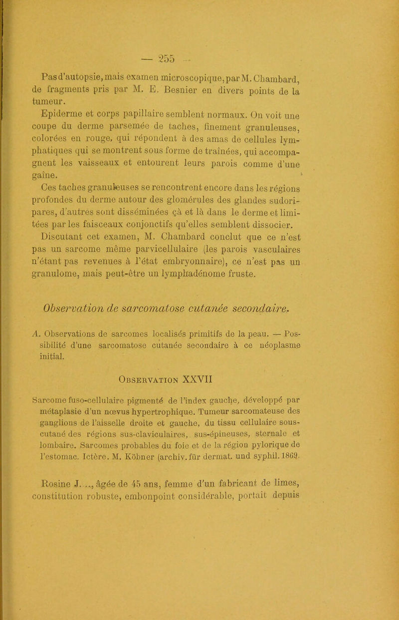 Pas d’autopsie, mais examen microscopique, par M. Chambard, de fragments pris par M. E. Besnier en divers points de la tumeur. Epiderme et corps papillaire semblent normaux. On voit une coupe du derme parsemée de taches, finement granuleuses, colorées en rouge, qui répondent à des amas de cellules lym- phatiques qui se montrent sous forme de traînées, qui accompa- gnent les vaisseaux et entourent leurs parois comme d’une gaine. Ces taches granuleuses se rencontrent encore dans les régions profondes du derme autour des glomérules des glandes sudori- pares, d'autres sont disséminées çà et là dans le derme et limi- tées parles faisceaux conjonctifs qu’elles semblent dissocier. Discutant cet examen, M. Chambard conclut que ce n’est pas un sarcome même parvicellulaire (les parois vasculaires n’étant pas revenues à l’état embryonnaire), ce n’est pas un granulome, mais peut-être un lymphadénome fruste. Observation de sarcomatose cutanée secondaire. A. Observations de sarcomes localisés primitifs de la peau. — Pos- sibilité d’une sarcomatose cutanée secondaire à ce néoplasme initial. Observation XXVII Sarcome fuso-cellulaire pigmenté de l’index gauche, développé par métaplasie d’un nœvus hypertrophique. Tumeur sarcomateuse des ganglions de l’aisselle droite et gauche, du tissu cellulaire sous- cutané des régions sus-claviculaires, sus-épineuses, sternale et lombaire. Sarcomes probables du foie et de la région pylorique de l’estomac. Ictère. M. Kôbner (archiv.für dermat. und syphil. 18(59. Rosine .T. ..., âgée de 45 ans, femme d’un fabricant de limes, constitution robuste, embonpoint considérable, portait depuis