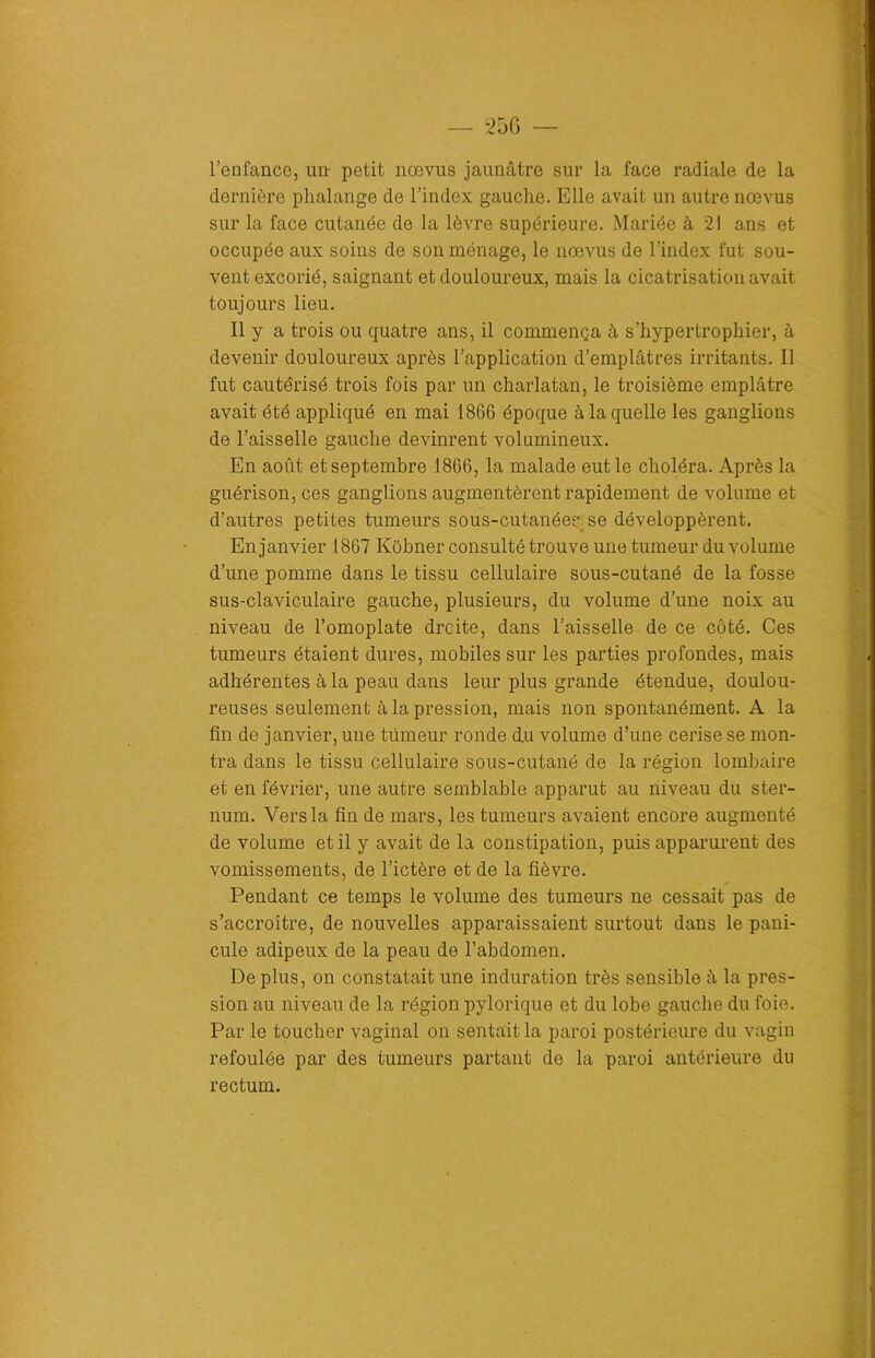 l’enfance, un- petit nœvus jaunâtre sur la face radiale de la dernière phalange de l’index gauche. Elle avait un autre nœvus sur la face cutanée de la lèvre supérieure. Mariée à 21 ans et occupée aux soins de son ménage, le nœvus de l’index fut sou- vent excorié, saignant et douloureux, mais la cicatrisation avait toujours lieu. Il y a trois ou quatre ans, il commença à s’hypertrophier, à devenir douloureux après l’application d’emplâtres irritants. Il fut cautérisé trois fois par un charlatan, le troisième emplâtre avait été appliqué en mai 1866 époque à laquelle les ganglions de l’aisselle gauche devinrent volumineux. En août et septembre 1866, la malade eut le choléra. Après la guérison, ces ganglions augmentèrent rapidement de volume et d’autres petites tumeurs sous-cutanées se développèrent. En janvier 1867 Kôbner consulté trouve une tumeur du volume d’une pomme dans le tissu cellulaire sous-cutané de la fosse sus-claviculaire gauche, plusieurs, du volume d’une noix au niveau de l’omoplate droite, dans l’aisselle de ce côté. Ces tumeurs étaient dures, mobiles sur les parties profondes, mais adhérentes à la peau dans leur plus grande étendue, doulou- reuses seulement à la pression, mais non spontanément. A la fin de janvier, une tumeur ronde du volume d’une cerise se mon- tra dans le tissu cellulaire sous-cutané de la région lombaire et en février, une autre semblable apparut au niveau du ster- num. Vers la fin de mars, les tumeurs avaient encore augmenté de volume et il y avait de la constipation, puis apparurent des vomissements, de l’ictère et de la fièvre. Pendant ce temps le volume des tumeurs ne cessait pas de s’accroître, de nouvelles apparaissaient surtout dans le pani- cule adipeux de la peau de l’abdomen. De plus, on constatait une induration très sensible à la pres- sion au niveau de la région pylorique et du lobe gauche du foie. Par le toucher vaginal on sentait la paroi postérieure du vagin refoulée par des tumeurs partant de la paroi antérieure du rectum. 1. Æüi