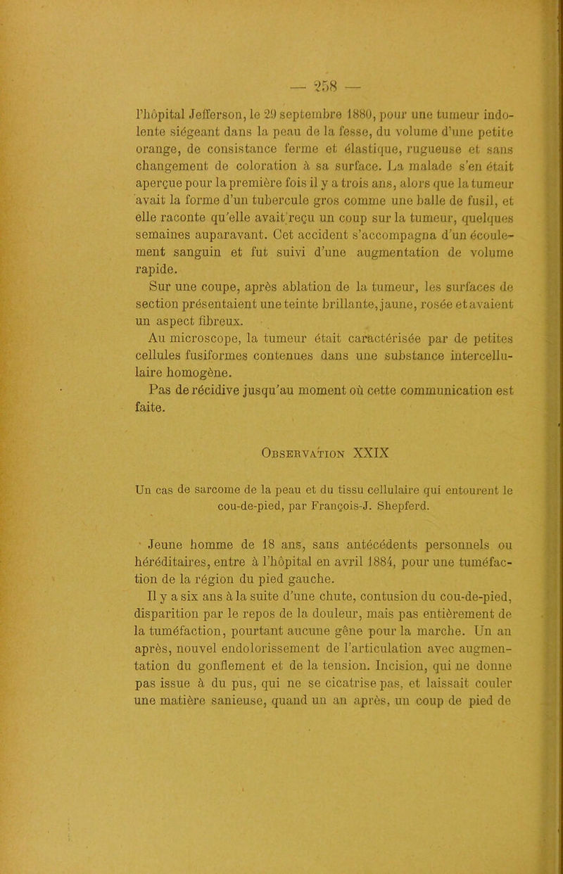 l’hôpital Jefferson, le 29 septembre 1880, pour une tumeur indo- lente siégeant dans la peau de la fesse, du volume d’une petite orange, de consistance ferme et élastique, rugueuse et sans changement de coloration à sa surface. La malade s’en était aperçue pour la première fois il y a trois ans, alors que la tumeur avait la forme d’un tubercule gros comme une balle de fusil, et elle raconte qu’elle avait reçu un coup sur la tumeur, quelques semaines auparavant. Cet accident s’accompagna d’un écoule- ment sanguin et fut suivi d’une augmentation de volume rapide. Sur une coupe, après ablation de la tumeur, les surfaces de section présentaient une teinte brillante, jaune, rosée etavaient un aspect fibreux. Au microscope, la tumeur était caractérisée par de petites cellules fusiformes contenues dans une substance intercellu- laire homogène. Pas de récidive jusqu’au moment où cette communication est faite. Observation XXIX Un cas de sarcome de la peau et du tissu cellulaire qui entourent le cou-de-pied, par François-J. Shepferd. Jeune homme de 18 ans, sans antécédents personnels ou héréditaires, entre à l’hôpital en avril 1884, pour une tuméfac- tion de la région du pied gauche. Il y a six ans à la suite d’une chute, contusion du cou-de-pied, disparition par le repos de la douleur, mais pas entièrement de la tuméfaction, pourtant aucune gêne pour la marche. Un an après, nouvel endolorissement de l’articulation avec augmen- tation du gonflement et de la tension. Incision, qui ne donne pas issue à du pus, qui ne se cicatrise pas, et laissait couler une matière sanieuse, quand un an après, un coup de pied de
