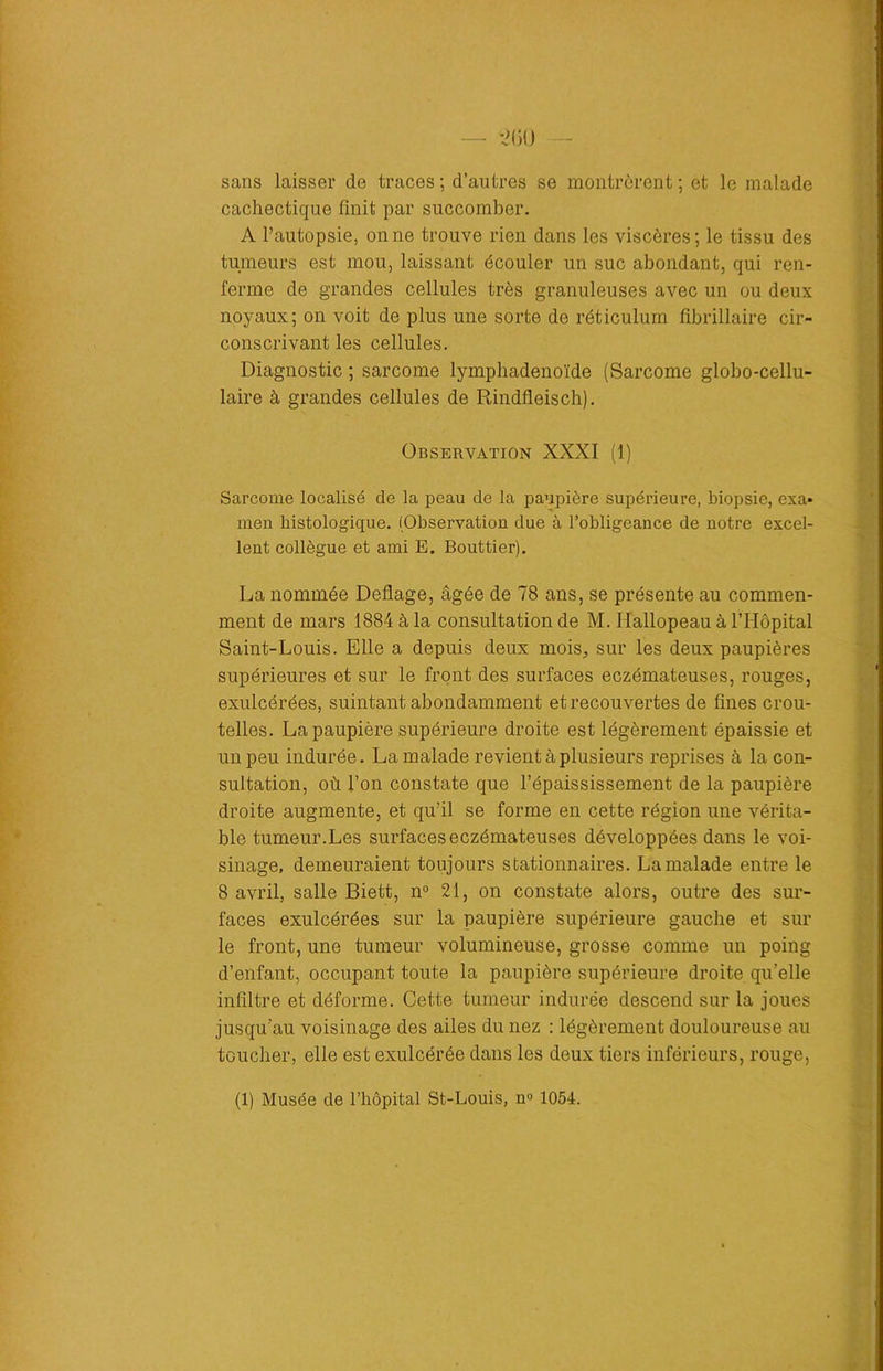 •200 sans laisser de traces ; d’autres se montrèrent ; et le malade cachectique finit par succomber. A l’autopsie, onne trouve rien dans les viscères; le tissu des tumeurs est mou, laissant écouler un suc abondant, qui ren- ferme de grandes cellules très granuleuses avec un ou deux noyaux; on voit de plus une sorte de réticulum fibrillaire cir- conscrivant les cellules. Diagnostic ; sarcome lymphadenoïde (Sarcome globo-cellu- laire à grandes cellules de Rindfieisch). Observation XXXI (1) Sarcome localisé de la peau de la paupière supérieure, biopsie, exa- men histologique. (Observation due à l’obligeance de notre excel- lent collègue et ami E. Bouttier). La nommée Deflage, âgée de 78 ans, se présente au commen- ment de mars 1884 à la consultation de M. Hallopeau à l’Hôpital Saint-Louis. Elle a depuis deux mois, sur les deux paupières supérieures et sur le front des surfaces eczémateuses, rouges, exulcérées, suintant abondamment et recouvertes de fines crou- telles. La paupière supérieure droite est légèrement épaissie et un peu indurée. La malade revient à plusieurs reprises à la con- sultation, où l’on constate que l’épaississement de la paupière droite augmente, et qu’il se forme en cette région une vérita- ble tumeur.Les surfaces eczémateuses développées dans le voi- sinage, demeuraient toujours stationnaires. La malade entre le 8 avril, salle Biett, n° 21, on constate alors, outre des sur- faces exulcérées sur la paupière supérieure gauche et sur le front, une tumeur volumineuse, grosse comme un poing d’enfant, occupant toute la paupière supérieure droite qu’elle infiltre et déforme. Cette tumeur indurée descend sur la joues jusqu’au voisinage des ailes du nez : légèrement douloureuse au toucher, elle est exulcérée dans les deux tiers inférieurs, rouge, (1) Musée de l’hôpital St-Louis, n° 1054.