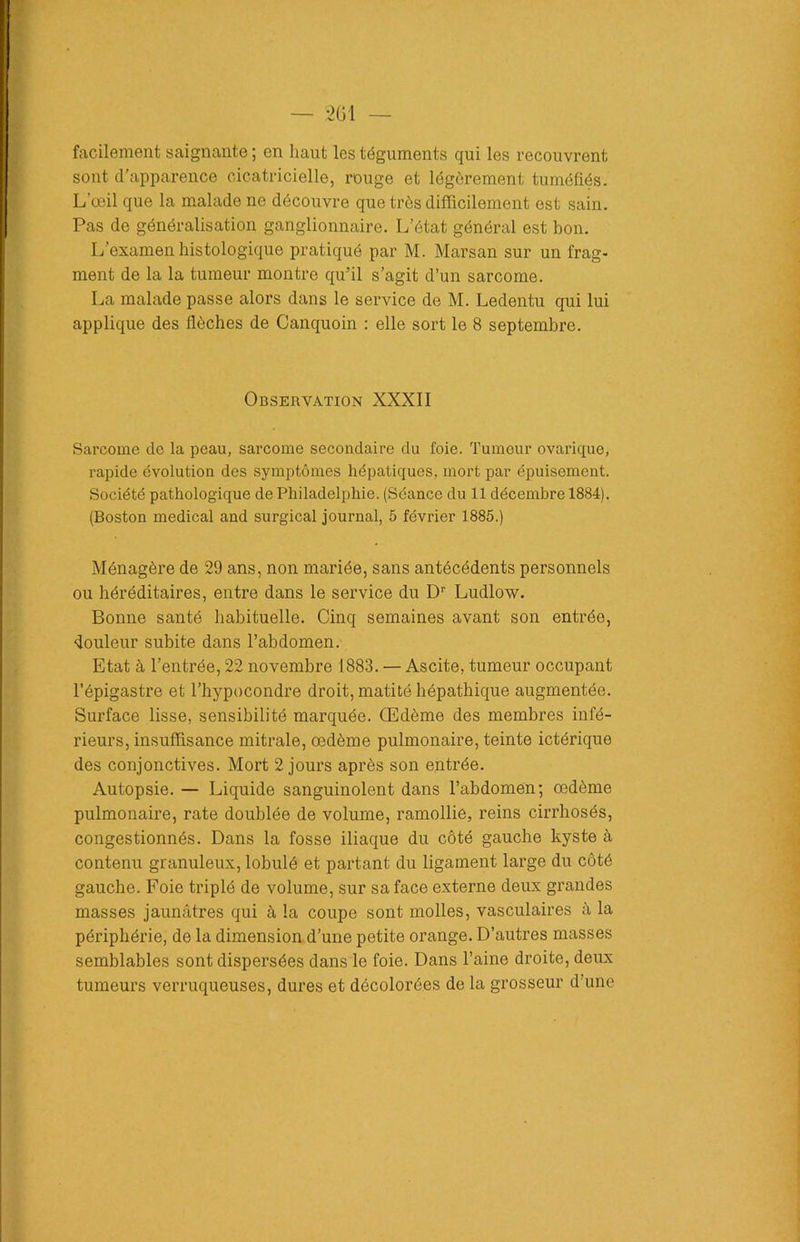 facilement saignante ; en haut les téguments qui les recouvrent sont d'apparence cicatricielle, rouge et légèrement tuméfiés. L?œil que la malade ne découvre que très difficilement est sain. Pas de généralisation ganglionnaire. L’état général est bon. L’examen histologique pratiqué par M. Marsan sur un frag- ment de la la tumeur montre qu’il s’agit d’un sarcome. La malade passe alors dans le service de M. Ledentu qui lui applique des flèches de Canquoin : elle sort le 8 septembre. Observation XXXII Sarcome de la peau, sarcome secondaire du foie. Tumeur ovarique, rapide évolution des symptômes hépatiques, mort par épuisement. Société pathologique de Philadelphie. (Séance du 11 décembre 1884). (Boston medical and surgical journal, 5 février 1885.) Ménagère de 29 ans, non mariée, sans antécédents personnels ou héréditaires, entre dans le service du Dr Ludlow. Bonne santé habituelle. Cinq semaines avant son entrée, douleur subite dans l’abdomen. Etat à l’entrée, 22 novembre 1883. — Ascite, tumeur occupant l’épigastre et l’hypocondre droit, matité hépathique augmentée. Surface lisse, sensibilité marquée. Œdème des membres infé- rieurs, insuffisance mitrale, œdème pulmonaire, teinte ictérique des conjonctives. Mort 2 jours après son entrée. Autopsie. — Liquide sanguinolent dans l’abdomen; œdème pulmonaire, rate doublée de volume, ramollie, reins cirrhosés, congestionnés. Dans la fosse iliaque du côté gauche kyste à contenu granuleux, lobulé et partant du ligament large du côté gauche. Foie triplé de volume, sur sa face externe deux grandes masses jaunâtres qui à la coupe sont molles, vasculaires à la périphérie, de la dimension d’une petite orange. D’autres masses semblables sont dispersées dans le foie. Dans l’aine droite, deux tumeurs verruqueuses, dures et décolorées de la grosseur d’une
