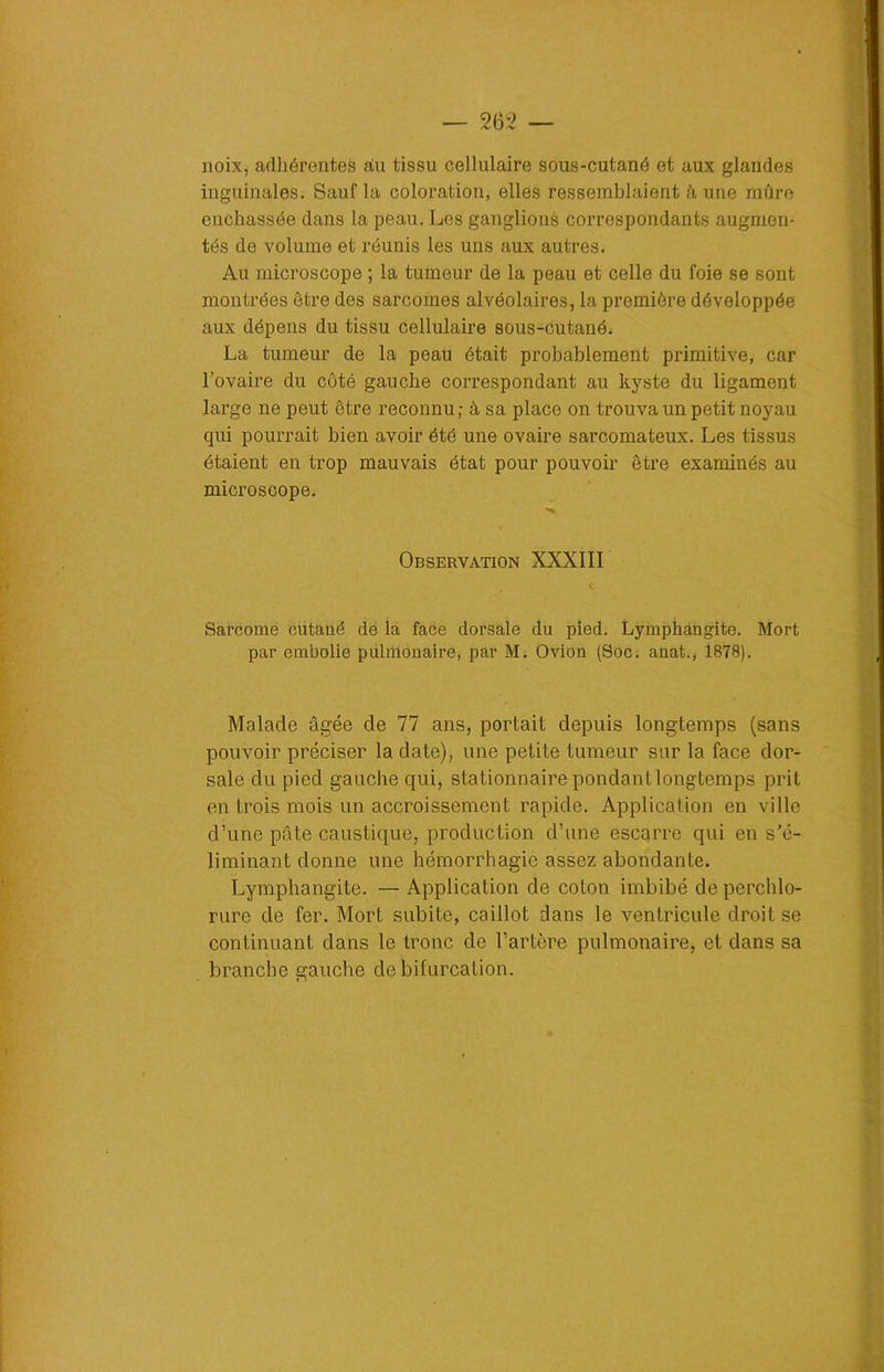 noix, adhérentes du tissu cellulaire sous-cutané et aux glandes inguinales. Sauf la coloration, elles ressemblaient à une mûre enchâssée dans la peau. Les ganglions correspondants augmen- tés de volume et réunis les uns aux autres. Au microscope ; la tumeur de la peau et celle du foie se sont montrées être des sarcomes alvéolaires, la première développée aux dépens du tissu cellulaire sous-cutané. La tumeur de la peau était probablement primitive, car l’ovaire du côté gauche correspondant au kyste du ligament large ne peut être reconnu; à sa place on trouva un petit noyau qui pourrait bien avoir été une ovaire sarcomateux. Les tissus étaient en trop mauvais état pour pouvoir être examinés au microscope. Observation XXXIII Sarcome cutané de la face dorsale du pied. Lymphangite. Mort par embolie pulmonaire, par M. Ovion (Soc. anat., 1878). Malade âgée de 77 ans, portait depuis longtemps (sans pouvoir préciser la date), une petite tumeur sur la face dor- sale du pied gauche qui, stationnaire pondant longtemps prit en trois mois un accroissement rapide. Application en ville d’une pâte caustique, production d’une escarre qui en s’é- liminant donne une hémorrhagie assez abondante. Lymphangite. — Application de coton imbibé de perchlo- rure de fer. Mort subite, caillot dans le ventricule droit se continuant dans le tronc de l’artère pulmonaire, et dans sa branche gauche de bifurcation.