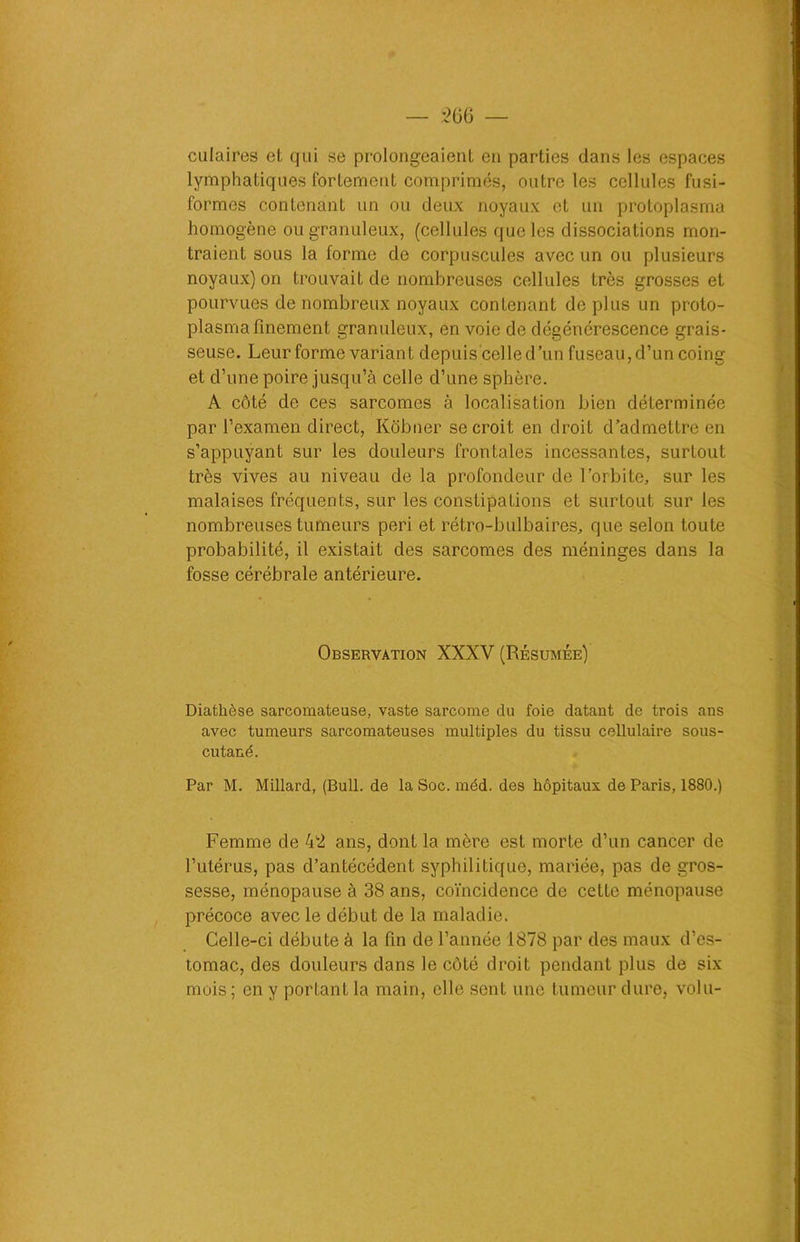 culaires et qui se prolongeaient en parties dans les espaces lymphatiques fortement comprimés, outre les cellules fusi- formes contenant un ou deux noyaux et un protoplasma homogène ou granuleux, (cellules que les dissociations mon- traient sous la forme de corpuscules avec un ou plusieurs noyaux) on trouvait de nombreuses cellules très grosses et pourvues de nombreux noyaux contenant déplus un proto- plasma finement granuleux, en voie de dégénérescence grais- seuse. Leur forme variant depuis celle d’un fuseau, d’un coing et d’une poire jusqu’à celle d’une sphère. A côté de ces sarcomes à localisation bien déterminée par l’examen direct, Kôbner se croit en droit d’admettre en s’appuyant sur les douleurs frontales incessantes, surtout très vives au niveau de la profondeur de l’orbite, sur les malaises fréquents, sur les constipations et surtout sur les nombreuses tumeurs péri et rétro-bulbaires, que selon toute probabilité, il existait des sarcomes des méninges dans la fosse cérébrale antérieure. Observation XXXV (Résumée) Diathèse sarcomateuse, vaste sarcome du foie datant de trois ans avec tumeurs sarcomateuses multiples du tissu cellulaire sous- cutané. Par M. Millard, (Bull, de la Soc. méd. des hôpitaux de Paris, 1880.) Femme de 42 ans, dont la mère est morte d’un cancer de l’utérus, pas d’antécédent syphilitique, mariée, pas de gros- sesse, ménopause à 38 ans, coïncidence de cette ménopause précoce avec le début de la maladie. Celle-ci débute à la fin de l’année 1878 par des maux d’es- tomac, des douleurs dans le côté droit pendant plus de six mois ; en y portant la main, elle sent une tumeur dure, volu-