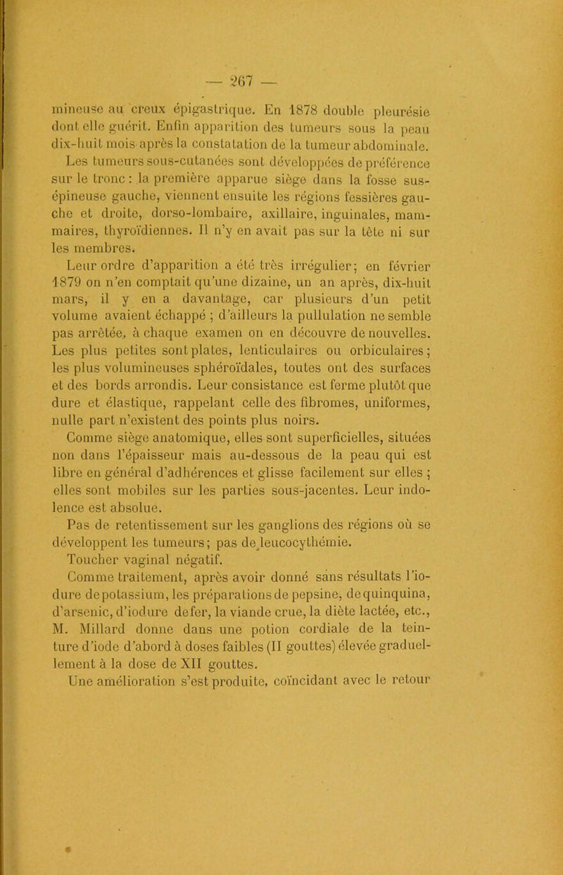 mineuse au creux épigastrique. En 1878 double pleurésie dont elle guérit. Enfin apparition des tumeurs sous la peau dix-huit mois après la constatation de la tumeur abdominale. Les tumeurs sous-cutanées sont développées de préférence sur le tronc : la première apparue siège dans la fosse sus- épineuse gauche, viennent ensuite les régions fessières gau- che et droite, dorso-lombaire, axillaire, inguinales, mam- maires, thyroïdiennes. Il n’y en avait pas sur la tête ni sur les membres. Leur ordre d’apparition a été très irrégulier; en février 1879 on n’en comptait qu’une dizaine, un an après, dix-huit mars, il y en a davantage, car plusieurs d’un petit volume avaient échappé ; d’ailleurs la pullulation ne semble pas arrêtée, à chaque examen on en découvre de nouvelles. Les plus petites sont plates, lenticulaires ou orbiculaires ; les plus volumineuses sphéroïdales, toutes ont des surfaces et des bords arrondis. Leur consistance est ferme plutôt que dure et élastique, rappelant celle des fibromes, uniformes, nulle part.n’existent des points plus noirs. Comme siège anatomique, elles sont superficielles, situées non dans l’épaisseur mais au-dessous de la peau qui est libre en général d’adhérences et glisse facilement sur elles ; elles sont mobiles sur les parties sous-jacentes. Leur indo- lence est absolue. Pas de retentissement sur les ganglions des régions où se développent les tumeurs; pas de leucocythémie. Toucher vaginal négatif. Comme traitement, après avoir donné sans résultats l’io- dure depotassium, les préparations de pepsine, dequinquina, d’arsenic, d’iodure defer, la viande crue, la diète lactée, etc., M. Millard donne dans une potion cordiale de la tein- ture d’iode d’abord à doses faibles (II gouttes) élevée graduel- lement à la dose de XII gouttes. Une amélioration s’est produite, coïncidant avec le retour
