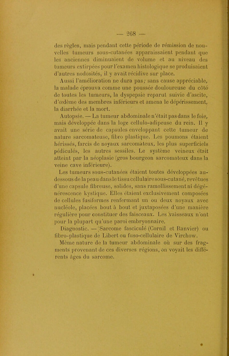 dos règles, mais pendant cette période de rémission de nou- velles tumeurs sous-cutanées apparaissaient pendant que les anciennes diminuaient de volume et au niveau des tumeurs extirpées pour l’examen histologique se produisaient d’autres nodosités, il y avait récidive sur place. Aussi l’amélioration ne dura pas; sans cause appréciable, la malade éprouva comme une poussée douloureuse du côté de toutes les tumeurs, la dyspepsie reparut suivie d’ascite, d’œdème des membres inférieurs et amena le dépérissement, la diarrhée et la mort. Autopsie. — La tumeur abdominale n’était pas dans le foie, mais développée dans la loge cellulo-adipeuse du rein. 11 y avait une série de capsules enveloppant cette tumeur de nature sarcomateuse, fibro plastique. Les poumons étaient hérissés, farcis de noyaux sarcomateux, les plus superficiels pédiculés, les autres sessiles. Le système veineux était atteint par la néoplasie (gros bourgeon sarcomateux dans la veine cave inférieure). Les tumeurs sous-cutanées étaient toutes développées au- dessous de la peau dansle tissucellulairesous-cutané, revêtues d’une capsule fibreuse, solides, sans ramollissement ni dégé- nérescence kystique. Elles étaient exclusivement composées de cellules fusiformes renfermant un ou deux noyaux avec nucléole, placées bout à bout et juxtaposées d’une manière régulière pour constituer des faisceaux. Les vaisseaux n'ont pour la plupart qu’une paroi embryonnaire. Diagnostic. — (Sarcome fasciculé (Cornil et Ranvier) ou fibro-plastique de Libertou fuso-cellulaire de Virchow. Même nature de la tumeur abdominale où sur des frag- ments provenant de ces diverses régions, on voyait les diffé- rents âges du sarcome.