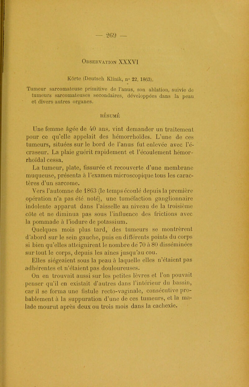 - '2 (il) — Observation XXXVI Korte (Deutsch Klinik, no 22, 1863). Tumeur sarcomateuse primitive de l’anus, son ablation, suivie de tumeurs sarcomateuses secondaires, développées dans la peau et divers autres organes. RÉSUMÉ Une femme âgée de 40 ans, vint demander un traitement pour ce qu’elle appelait des hémorrhoïdes. L’une de ces tumeurs, situées sur le bord de l’anus fut enlevée avec l’é- craseur. La plaie guérit rapidement et l’écoulement hémor- rhoïdal cessa. La tumeur, plate, fissurée et recouverte d’une membrane muqueuse, présenta à l’examen microscopique tous les carac- tères d’un sarcome. Vers l’automne de 1863 (le temps écoulé depuis la première opération n’a pas été noté), une tuméfaction ganglionnaire indolente apparut dans l’aisselle au niveau de la troisième côte et ne diminua pas sous l’influence des frictions avec la pommade à l’iodure de potassium. Quelques mois plus tard, des tumeurs se montrèrent d’abord sur le sein gauche, puis en différents points du corps si bien qu’elles atteignirent le nombre de 70 à 80 disséminées sur tout le corps, depuis les aines jusqu’au cou. Elles siégeaient sous la peau à laquelle elles n’étaient pas adhérentes et n’étaient pas douloureuses. On en trouvait aussi sur les petites lèvres et l’on pouvait penser qu’il en existait d’autres dans l’intérieur du bassin, car il se forma une fistule recto-vaginale, consécutive pro- bablement à la suppuration d’une de ces tumeurs, et la ma- lade mourut après deux ou trois mois dans la cachexie.