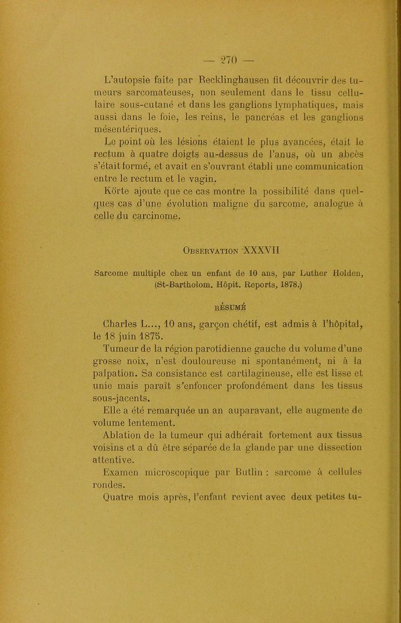 L’autopsie faite par Recklinghausen fit découvrir des tu- meurs sarcomateuses, non seulement dans le tissu cellu- laire sous-cutané et dans les ganglions lymphatiques, mais aussi dans le foie, les reins, le pancréas et les ganglions mésentériques. Le point où les lésions étaient le plus avancées, était le rectum à quatre doigts au-dessus de l’anus, où un abcès s’était formé, et avait en s’ouvrant établi une communication entre le rectum et le vagin. Korte ajoute que ce cas montre la possibilité dans quel- ques cas d’une évolution maligne du sarcome, analogue à celle du carcinome. Observation XXXYII Sarcome multiple chez un enfant de 10 ans, par Luther Holden, (St-Bartholom. Hôpit. Reports, 1878.) RÉSUMÉ Charles L..., 10 ans, garçon chétif, est admis à l’hôpital, le 18 juin 1875. Tumeur de la région parotidienne gauche du volume d’une grosse noix, n’est douloureuse ni spontanément, ni à la palpation. Sa consistance est cartilagineuse, elle est lisse et unie mais paraît s’enfoncer profondément dans les tissus sous-jacents. Elle a été remarquée un an auparavant, elle augmente de volume lentement. Ablation de la tumeur qui adhérait fortement aux tissus voisins et a dû être séparée de la glande par une dissection attentive. Examen microscopique par Butlin : sarcome à cellules rondes. Quatre mois après, l’enfant revient avec deux petites tu-