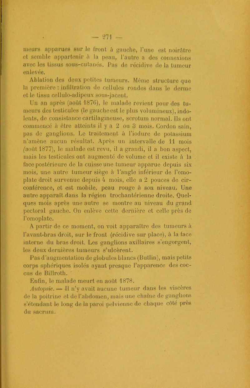 meurs apparues sur le front à gauche, l’une est noirâtre et semble appartenir à la peau, l’autre a des connexions avec les tissus sous-cutanés. Pas de récidive de la tumeur enlevée. Ablation des deux petites tumeurs. Même structure que la première : infiltration de cellules rondes dans le derme et le tissu cellulo-adipeux sous-jacent. Un an après (août 1876), le malade revient pour des tu- meurs des testicules (le gauche est le plus volumineux), indo- lents, de consistance cartilagineuse, scrotum normal. Ils ont commencé à être atteints il y a 2 ou 3 mois. Gordon sain, pas de ganglions. Le traitement à l’iodure de potassium n’amène aucun résultat. Après un intervalle de 11 mois (août 1877), le malade est revu, il a grandi, il a bon aspect, mais les testicules ont augmenté de volume et il existe à la face postérieure de la cuisse une tumeur apparue depuis six mois, une autre tumeur siège à l’angle inférieur de l’omo- plate droit survenue depuis 4 mois, elle a 2 pouces de cir- conférence, et est mobile, peau rouge à son niveau. Une autre apparaît dans la région trochantérienne droite. Quel- ques mois après une autre se montre au niveau du grand pectoral gauche. On enlève cette dernière et celle près de l’omoplate. A partir de ce moment, on voit apparaître des tumeurs à l’avant-bras droit, sur le front (récidive sur place), à la face interne du bras droit. Les ganglions axillaires s’engorgent, les deux dernières tumeurs s’ulcèrent. Pas d’augmentation de globules blancs (Butlin), mais petits corps sphériques isolés ayant presque l’apparence des coc- cus de Billroth. Enfin, le malade meurt en août 1878. Autopsie. — Il n’y avait aucune tumeur dans les viscères de la poitrine et de l’abdomen, mais une chaîne de ganglions s’étendant le long de la paroi pelvienne de chaque côté près du sacrum.