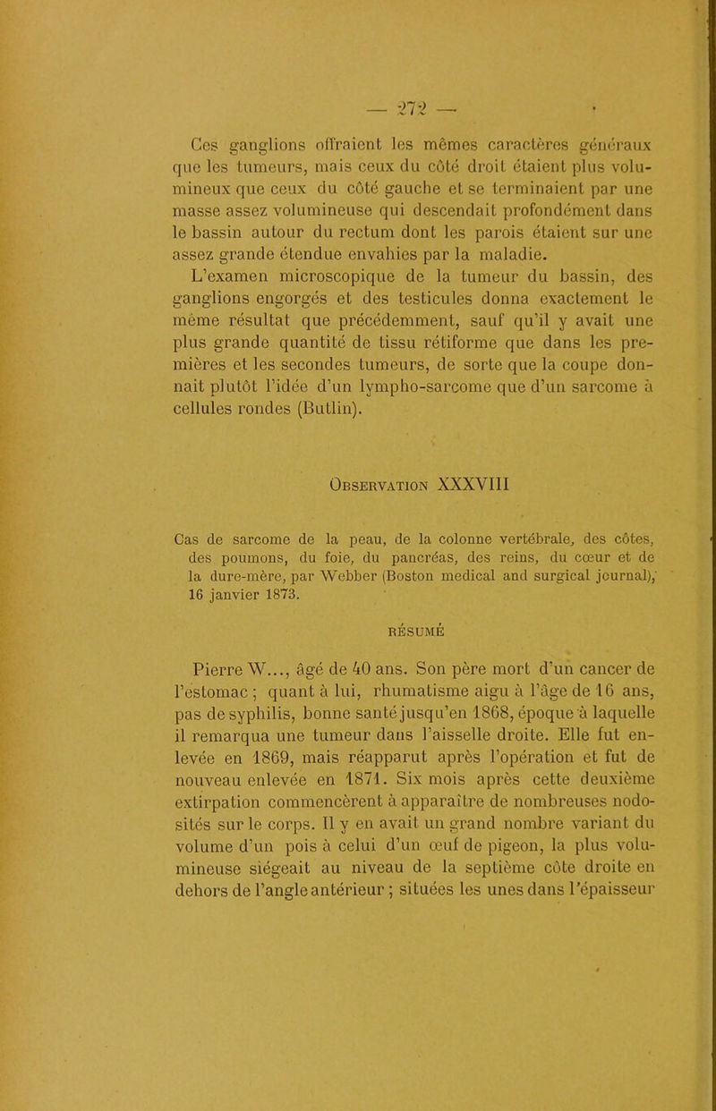 Ces ganglions éliraient les mêmes caractères généraux que les tumeurs, mais ceux du côté droit étaient plus volu- mineux que ceux du côté gauche et se terminaient par une masse assez volumineuse qui descendait profondément dans le bassin autour du rectum dont les parois étaient sur une assez grande étendue envahies par la maladie. L’examen microscopique de la tumeur du bassin, des ganglions engorgés et des testicules donna exactement le même résultat que précédemment, sauf qu’il y avait une plus grande quantité de tissu rétiforme que dans les pre- mières et les secondes tumeurs, de sorte que la coupe don- nait plutôt l’idée d’un lympho-sarcome que d’un sarcome à cellules rondes (Butlin). Observation XXXVIII Cas de sarcome de la peau, de la colonne vertébrale, des côtes, des poumons, du foie, du pancréas, des reins, du cœur et de la dure-mère, par Webber (Boston medical and surgical journal),' 16 janvier 1873. RÉSUMÉ Pierre W..., âgé de 40 ans. Son père mort d’un cancer de l’estomac ; quant à lui, rhumatisme aigu à l’âge de 16 ans, pas de syphilis, bonne santé jusqu’en 1868, époque à laquelle il remarqua une tumeur dans l’aisselle droite. Elle lut en- levée en 1869, mais réapparut après l’opération et fut de nouveau enlevée en 1871. Six mois après cette deuxième extirpation commencèrent à apparaître de nombreuses nodo- sités sur le corps. Il y en avait un grand nombre variant du volume d’un pois à celui d’un œuf de pigeon, la plus volu- mineuse siégeait au niveau de la septième côte droite en dehors de l’angle antérieur ; situées les unes dans l’épaisseur