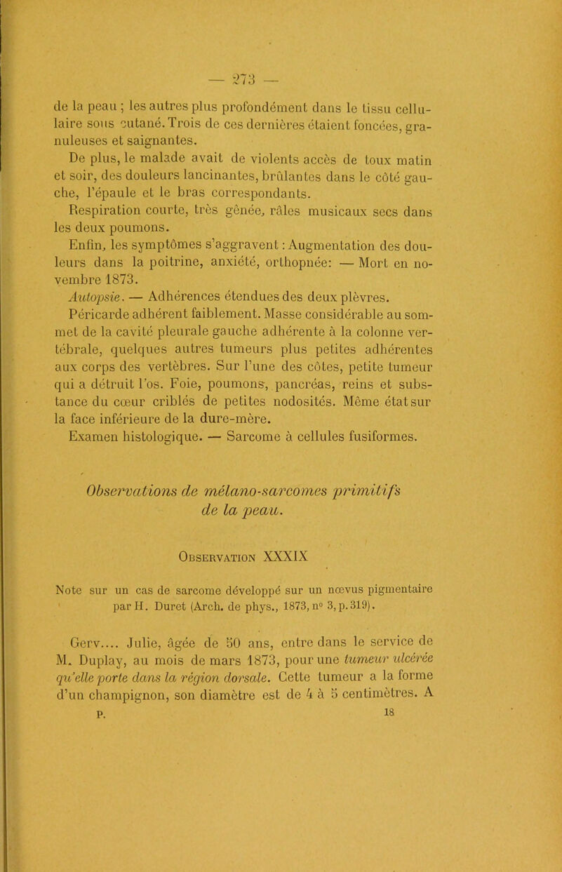 de la peau ; les autres plus profondément dans le tissu cellu- laire sous cutané. Trois de ces dernières étaient foncées, gra- nuleuses et saignantes. De plus, le malade avait de violents accès de toux matin et soir, des douleurs lancinantes, brûlantes dans le côté gau- che, l’épaule et le bras correspondants. Respiration courte, très gênée, râles musicaux secs dans les deux poumons. Enfin, les symptômes s’aggravent : Augmentation des dou- leurs dans la poitrine, anxiété, orthopnée: — Mort en no- vembre 1873. Autopsie. — Adhérences étendues des deux plèvres. Péricarde adhérent faiblement. Masse considérable au som- met de la cavité pleurale gauche adhérente à la colonne ver- tébrale, quelques autres tumeurs plus petites adhérentes aux corps des vertèbres. Sur l’une des côtes, petite tumeur qui a détruit l’os. Foie, poumons, pancréas, reins et subs- tance du cœur criblés de petites nodosités. Même état sur la face inférieure de la dure-mère. Examen histologique. — Sarcome à cellules fusiformes. Observations de mélano-sarcomes primitifs de la peau. Observation XXXIX Note sur un cas de sarcome développé sur un nœvus pigmentaire par H. Duret (Arch. de phys., 1873, n° 3, p.319). Gerv.... Julie, âgée de 50 ans, entre dans le service de M. Duplay, au mois de mars 1873, pour une tumeur ulcérée quelle porte clans la région dorsale. Cette tumeur a la forme d’un champignon, son diamètre est de 4 à 5 centimètres. A p. ia
