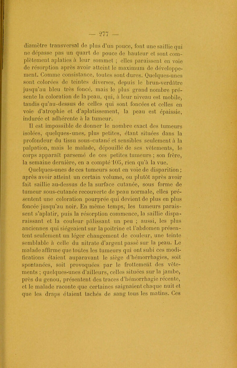 — 577 diamètre transversal de plus d’un pouce, font une saillie qui ne dépasse pas un quart de pouce de hauteur et sont com- plètement aplaties à leur sommet ; elles paraissent en voie de résorption après avoir atteint le maximum de développe- ment. Comme consistance, toutes sont dures. Quelques-unes sont colorées de teintes diverses, depuis le brun-verdàtre jusqu’au bleu très foncé, mais le plus grand nombre pré- sente la coloration de la peau, qui, à leur niveau est mobile, tandis qu’au-dessus de celles qui sont foncées et celles en voie d’atrophie et d’aplatissement, la peau est épaissie, indurée et adhérente à la tumeur. Il est impossible de donner le nombre exact des tumeurs isolées, quelques-unes, plus petites, étant situées dans la profondeur du tissu sous-cutané et sensibles seulement à la palpation, mais le malade, dépouillé de ses vêtements, le corps apparaît parsemé de ces petites tumeurs ; son frère, la semaine dernière, en a compté 105, rien qu’à la vue. Quelques-unes de ces tumeurs sont en voie de disparition ; après avoir atteint un certain volume, ou plutôt après avoir fait saillie au-dessus de la surface cutanée, sous forme de tumeur sous-cutanée recouverte de peau normale, elles pré- sentent une coloration pourprée qui devient de plus en plus foncée jusqu’au noir. En même temps, les tumeurs parais- sent s’aplatir, puis la résorption commence, la saillie dispa- raissant et la couleur pâlissant un peu ; aussi, les plus anciennes qui siégeaient sur la poitrine et l’abdomen présen- tent seulement un léger changement de couleur, une teinte semblable à celle du nitrate d’argent passé sur la peau. Le malade affirme que toutes les tumeurs qui ont subi ces modi- fications étaient auparavant le siège d’hémorrhagies, soit spontanées, soit provoquées par le frottement des vête- ments ; quelques-unes d’ailleurs, celles situées sur la jambe, près du genou, présentent des traces d’hémorrhagie récente, et le malade raconte que certaines saignaient chaque nuit et que les draps étaient tachés de sang tous les matins. Ces