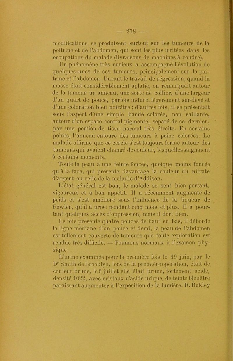 modifications se produisent surtout sur les tumeurs de la poitrine et de l’abdomen, qui sont les plus irritées dans les occupations du malade (livraisons de machines à coudre). Un phénomène très curieux a accompagné l’évolution de quelques-unes de ces tumeurs, principalement sur la poi- trine et l’abdomen. Durant le travail de régression, quand la masse était considérablement aplatie, on remarquait autour de la tumeur un anneau, une sorte de collier, d’une lareeur d’un quart de pouce, parfois induré, légèrement surélevé et d’une coloration bleu noirâtre ; d’autres fois, il se présentait sous l’aspect d’une simple bande colorée, non saillante, autour d’un espace central pigmenté, séparé de ce dernier, par une portion de tissu normal très étroite. En certains points, l’anneau entoure des tumeurs à peine colorées. Le malade affirme que ce cercle s’est toujours formé autour des tumeurs qui avaient changé de couleur, lesquelles saignaient à certains moments. Toute la peau a une teinte foncée, quoique moins foncée qu’à la face, qui présente davantage la couleur du nitrate d’argent ou celle de la maladie cl’Addison. L’état général est bon, le malade se sent bien portant, vigoureux et a bon appétit. Il a récemment augmenté de poids et s’est amélioré sous l’influence de la liqueur de Fowler, qu’il a prise pendant cinq mois et plus. Il a pour- tant quelques accès d’oppression, mais il dort bien. Le foie présente quatre pouces de haut en bas, il déborde la ligne médiane d’un pouce et demi, la peau de l’abdomen est tellement couverte de tumeurs que toute exploration est rendue très difficile. — Poumons normaux à l’examen phy- sique. L’urine examinée pour la première fois le 19 juin, par le Dr Smith de Brooklyn, lors de la première opération, était de couleur brune, le 6 juillet elle était brune, fortement acide, densité 1022, avec cristaux d’acide urique, de teinte bleuâtre paraissant augmenter à l’exposition de la lumière. D. Bukley
