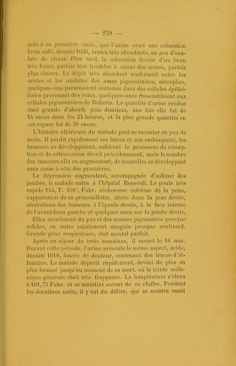 note à sa première visite, que l’urine avait une coloration brun café, densité 1020, urates très abondants, un peu d’oxa- late de 'chaux. Plus tard, la coloration devint d’un brun très foncé, parfois très troubles à cause des urates, parfois plus claires. Le dépôt très abondant renfermait outre les urates et les oxalates des amas pigmentaires, amorphes, quelques-uns paraissaient contenus dans des cellules épithé- liales provenant des reins, quelques-unes ressemblaient aux cellules pigmentaires de Roberts. La quantité d’urine rendue était grande d’abord; puis diminua, une fols elle fut de 14 onces dans les 24 heures, et la plus grande quantité en cet espace fut de 38 onces. L’histoire ultérieure du malade peut se raconter en peu de mots. Il perdit rapidement ses forces et son embonpoint, les tumeurs se développèrent, subirent le processus de résorp- tion et de rétrocession décrit précédemment, mais le nombre des tumeurs alla en augmentant, de nouvelles se développant sans cesse à côté des premières. La dépression augmentant, accompagnée d’œdème des jambes, le malade entra à l’hôpital Roosvelt. Le pouls très rapide 144, T. 101°, Fahr. sécheresse extrême de la peau, suppuration de sa grenouillette, abcès dans la joue droite, ulcérations des tumeurs â l’épaule droite, à la face interne de l’avant-bras gauche et quelques unes sur la jambe droite. Elles sécrétaient du pus et des masses pigmentées presque solides, en outre suintement sanguin presque continuel. Grande gêne respiratoire, état mental parfait. Après un séjour de trois semaines, il meurt le 16 mai. Durant cette période, l’urine présente le même aspect, acide, densité 1018, foncée de douleur, contenant des traces d’al- bumine. Le malade dépérit rapidement, devint de plus en plus bronzé jusqu’au moment de sa mort, où la teinte méla- nique générale était très frappante. La température s’éleva à 101,75 Fahr. et se maintint autour de ce chiffre. Pendant les dernières nuits, il y eut du délire, qui se montra aussi