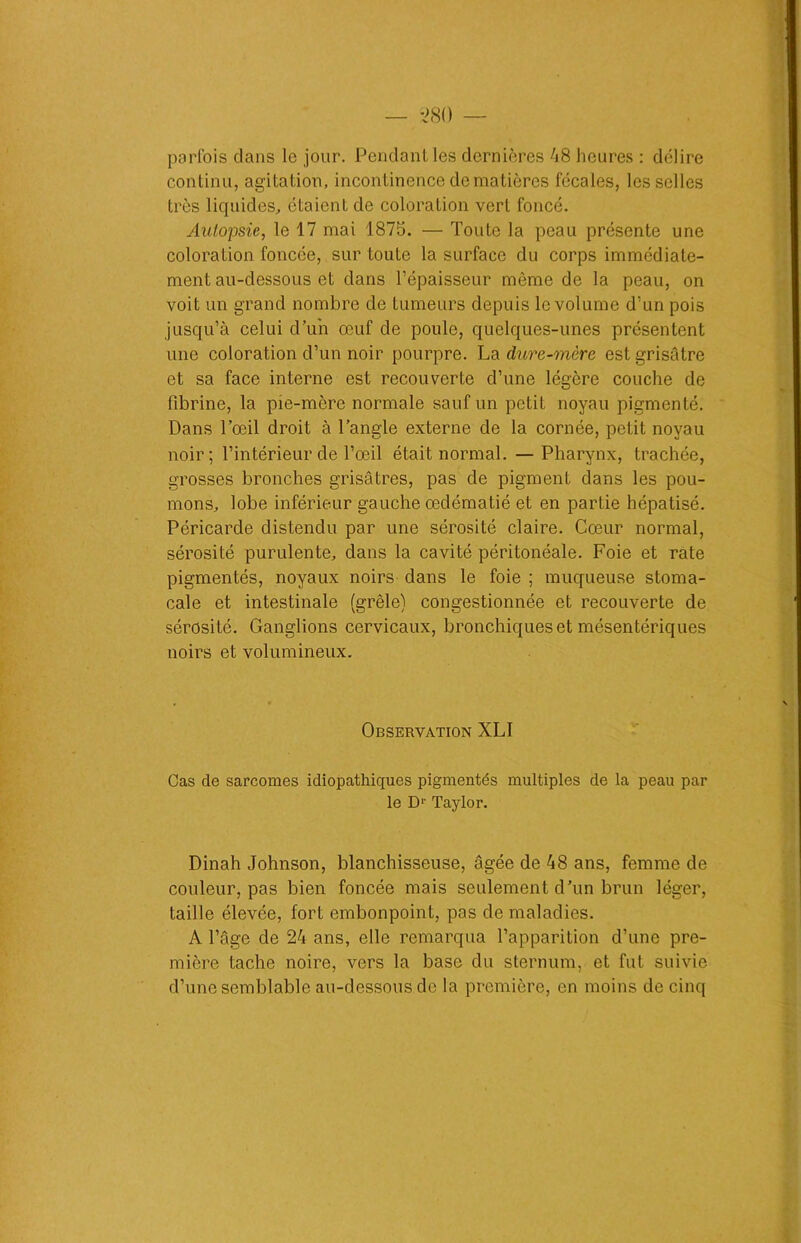 parfois dans le jour. Pendant les dernières 48 heures : délire continu, agitation, incontinence de matières fécales, les selles très liquides, étaient de coloration vert foncé. Autopsie, le 17 mai 1875. — Toute la peau présente une coloration foncée, sur toute la surface du corps immédiate- ment au-dessous et dans l’épaisseur môme de la peau, on voit un grand nombre de tumeurs depuis le volume d’un pois jusqu’à celui d’un œuf de poule, quelques-unes présentent une coloration d’un noir pourpre. La dure-mère est grisâtre et sa face interne est recouverte d’une légère couche de fibrine, la pie-mère normale sauf un petit noyau pigmenté. Dans l’œil droit à l’angle externe de la cornée, petit noyau noir; l’intérieur de l’œil était normal. —Pharynx, trachée, grosses bronches grisâtres, pas de pigment dans les pou- mons, lobe inférieur gauche œdématié et en partie hépatisé. Péricarde distendu par une sérosité claire. Cœur normal, sérosité purulente, dans la cavité péritonéale. Foie et rate pigmentés, noyaux noirs dans le foie ; muqueuse stoma- cale et intestinale (grêle) congestionnée et recouverte de sérosité. Ganglions cervicaux, bronchiques et mésentériques noirs et volumineux. Observation XLI Cas de sarcomes idiopathiques pigmentés multiples de la peau par le D1- Taylor. Dinah Johnson, blanchisseuse, âgée de 48 ans, femme de couleur, pas bien foncée mais seulement d’un brun léger, taille élevée, fort embonpoint, pas de maladies. A l’âge de 24 ans, elle remarqua l’apparition d’une pre- mière tache noire, vers la base du sternum, et fut suivie d’une semblable au-dessous de la première, en moins de cinq