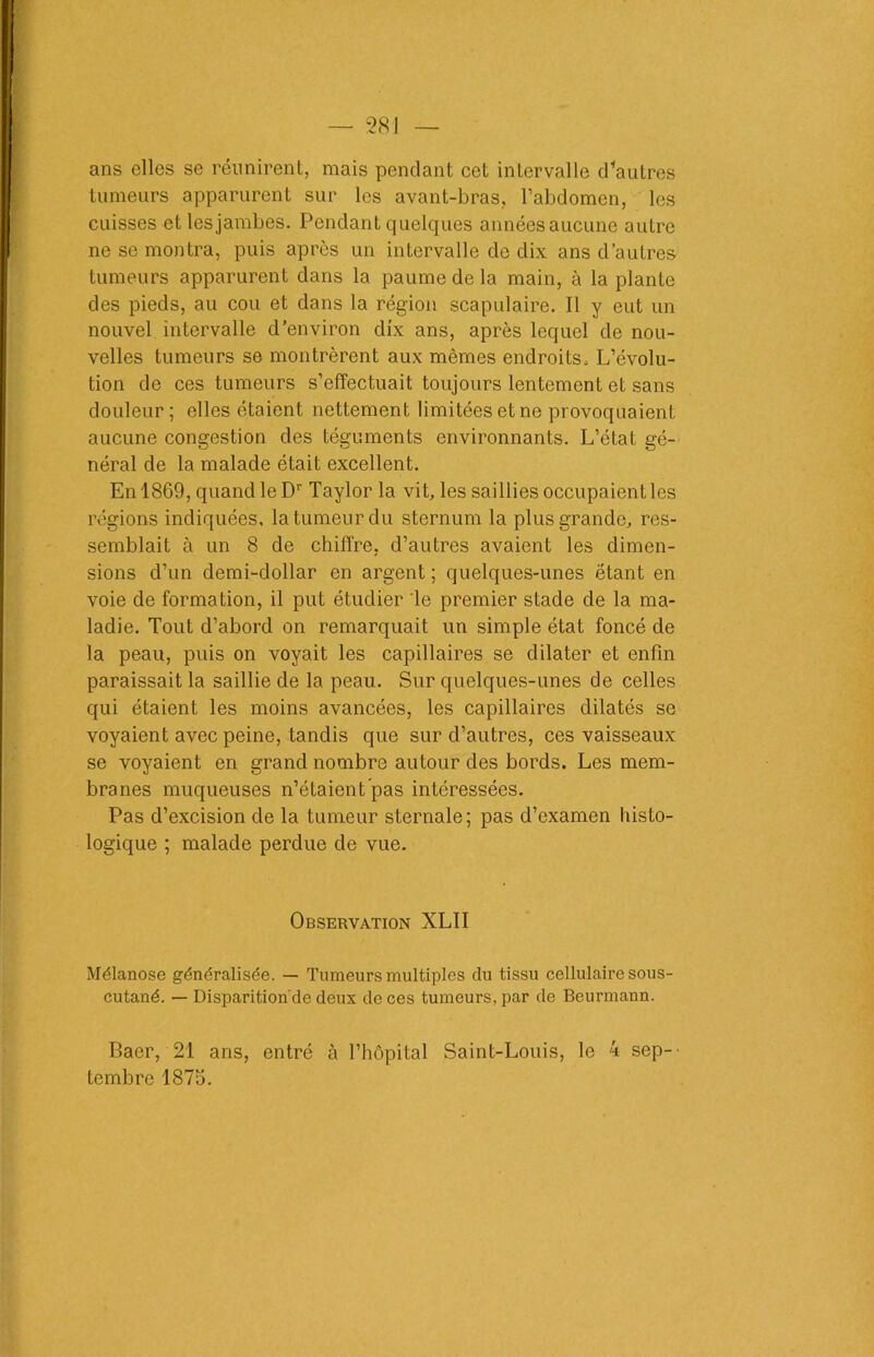 ans elles se réunirent, mais pendant cet intervalle d*autres tumeurs apparurent sur les avant-bras, l’abdomen, les cuisses et lesjambes. Pendant quelques annéesaucune autre ne se montra, puis après un intervalle de dix ans d’autres tumeurs apparurent dans la paume de la main, à la plante des pieds, au cou et dans la région scapulaire. Il y eut un nouvel intervalle d’environ dix ans, après lequel de nou- velles tumeurs se montrèrent aux mêmes endroits. L’évolu- tion de ces tumeurs s’effectuait toujours lentement et sans douleur; elles étaient nettement limitées et ne provoquaient aucune congestion des téguments environnants. L’état gé- néral de la malade était excellent. En 1869, quand le Dr Taylor la vit, les saillies occupaient les régions indiquées, la tumeur du sternum la plus grande, res- semblait à un 8 de chiffre, d’autres avaient les dimen- sions d’un demi-dollar en argent; quelques-unes étant en voie de formation, il put étudier le premier stade de la ma- ladie. Tout d’abord on remarquait un simple état foncé de la peau, puis on voyait les capillaires se dilater et enfin paraissait la saillie de la peau. Sur quelques-unes de celles qui étaient les moins avancées, les capillaires dilatés se voyaient avec peine, tandis que sur d’autres, ces vaisseaux se voyaient en grand nombre autour des bords. Les mem- branes muqueuses n’étaient pas intéressées. Pas d’excision de la tumeur sternale; pas d’examen histo- logique ; malade perdue de vue. Observation XLII Mélanose généralisée. — Tumeurs multiples du tissu cellulaire sous- cutané. — Disparition de deux de ces tumeurs, par de Beurmann. Baer, 21 ans, entré à l’hôpital Saint-Louis, le 4 sep-