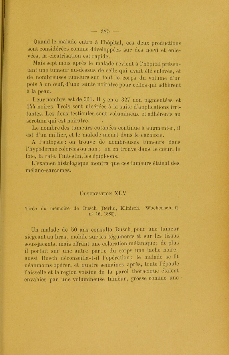 Quand le malade entre à l’hôpital, ces deux productions sont considérées comme développées sur des nœvi et enle- vées, la cicatrisation est rapide. Mais sept mois après le malade revient à l’hôpital présen- tant une tumeur au-dessus de celle qui avait été enlevée, et de nombreuses tumeurs sur tout le corps du volume d’un pois à un œuf, d’une teinte noirâtre pour celles qui adhèrent à la peau. Leur nombre est de 561. Il y en a 327 non pigmentées et 144 noires. Trois sont ulcérées à la suite d’applications irri- tantes. Les deux testicules sont volumineux et adhérents au scrotum qui est noirâtre. Le nombre des tumeurs cutanées continue à augmenter, il est d’un millier, et le malade meurt dans le cachexie. A l’autopsie: on trouve de nombreuses tumeurs dans l’hypoderme colorées ou non ; on en trouve dans le cœur, le foie, la rate, l’intestin, les épiploons. L’examen histologique montra que ces tumeurs étaient des mélano-sarcomes. Observation XLV Tirée du mémoire de Busch (Berlin, Klinisch. Wochenschrift, n« 16, 1880). Un malade de 50 ans consulta Busch. pour une tumeur siégeant au bras, mobile sur les téguments et sur les tissus sous-jacents, mais offrant une coloration mélanique; de plus il portait sur une autre partie du corps une tache noire; aussi Busch déconseilla-t-il l’opération ; le malade se fit néanmoins opérer, et quatre semaines après, toute l’épaule l’aisselle et la région voisine de la paroi thoracique étaient envahies par une volumineuse tumeur, grosse comme une