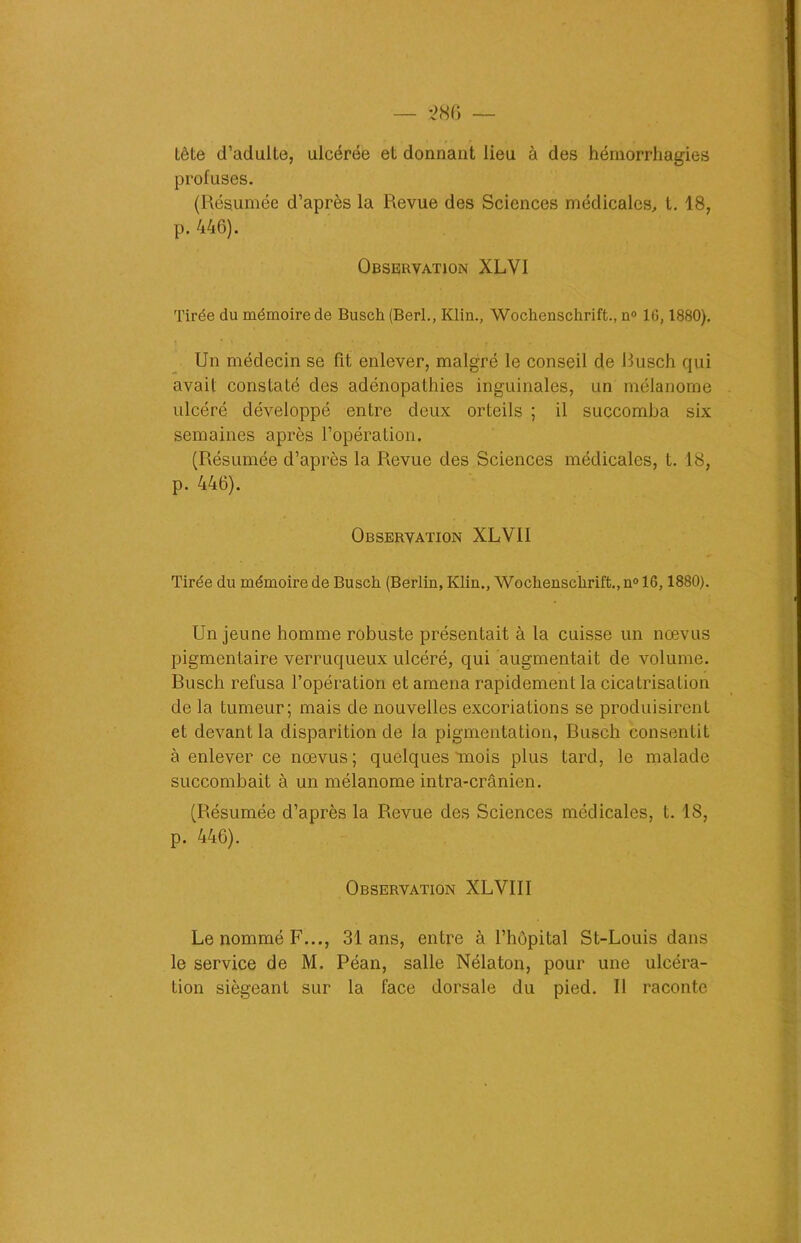 Lête d’adulte, ulcérée et donnant lieu à des hémorrhagies profuses. (Résumée d’après la Revue des Sciences médicales, t. 18, p. 446). Observation XLVI Tirée du mémoire de Busch (Berl., Klin., Wochenschrift., n° 16,1880). Un médecin se fit enlever, malgré le conseil de Busch qui avait constaté des adénopathies inguinales, un mélanome ulcéré développé entre deux orteils ; il succomba six semaines après l’opération. (Résumée d’après la Revue des Sciences médicales, t. 18, p. 446). Observation XLVII Tirée du mémoire de Busch (Berlin, Klin., Wochenschrift., n° 16,1880). Un jeune homme robuste présentait à la cuisse un nœvus pigmentaire verruqueux ulcéré, qui augmentait de volume. Busch refusa l’opération et amena rapidement la cicatrisation de la tumeur; mais de nouvelles excoriations se produisirent et devant la disparition de la pigmentation, Busch consentit à enlever ce nœvus; quelques mois plus tard, le malade succombait à un mélanome intra-crânien. (Résumée d’après la Revue des Sciences médicales, t. 1S, p. 446). Observation XLVIII Le nommé F..., 31 ans, entre à l’hôpital St-Louis dans le service de M. Péan, salle Nélaton, pour une ulcéra- tion siégeant sur la face dorsale du pied. Il raconte