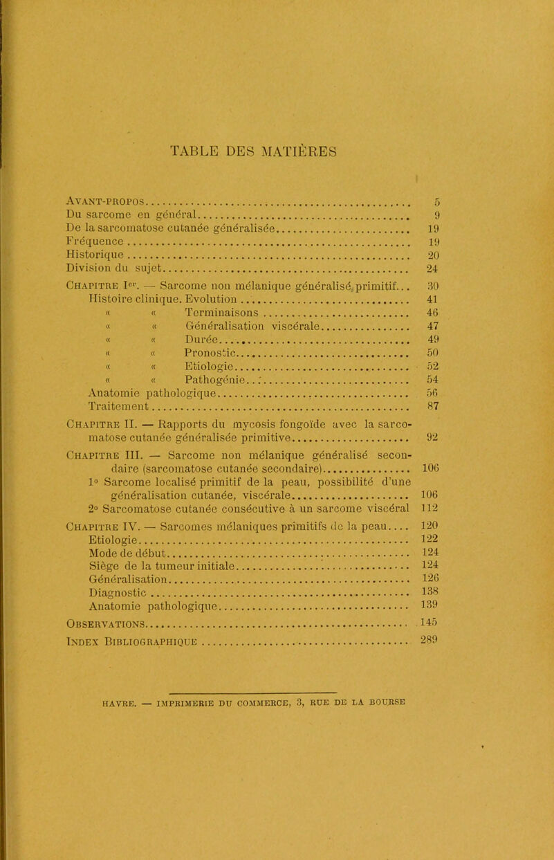 TABLE DES MATIÈRES Avant-propos Du sarcome en général De la sarcornatose cutanée généralisée Fréquence Historique Division du sujet Chapitre Ier. — Sarcome non mélanique généralisé primitif... Histoire clinique. Evolution « « Terminaisons « « Généralisation viscérale « « Durée « « Pronostic « « Etiologie « « Pathogénie... Anatomie pathologique Traitement 'J 19 19 20 24 90 41 46 47 49 50 52 54 56 «7 Chapitre II. — Rapports du mycosis fongoïde avec la sarco- matose cutanée généralisée primitive 92 Chapitre III. — Sarcome non mélanique généralisé secon- daire (sarcornatose cutanée secondaire) 106 1° Sarcome localisé primitif de la peau, possibilité d’une généralisation cutanée, viscérale 106 2° Sarcornatose cutanée consécutive à un sarcome viscéral 112 Chapitre IV. — Sarcomes mélaniques primitifs de la peau 120 Etiologie 122 Mode de début 124 Siège de la tumeur initiale 124 Généralisation 126 Diagnostic 138 Anatomie pathologique 139 Observations 143 Index Bibliographique 289 HAVRE. — IMPRIMERIE DU COMMERCE, 3, RUE DE LA BOURSE