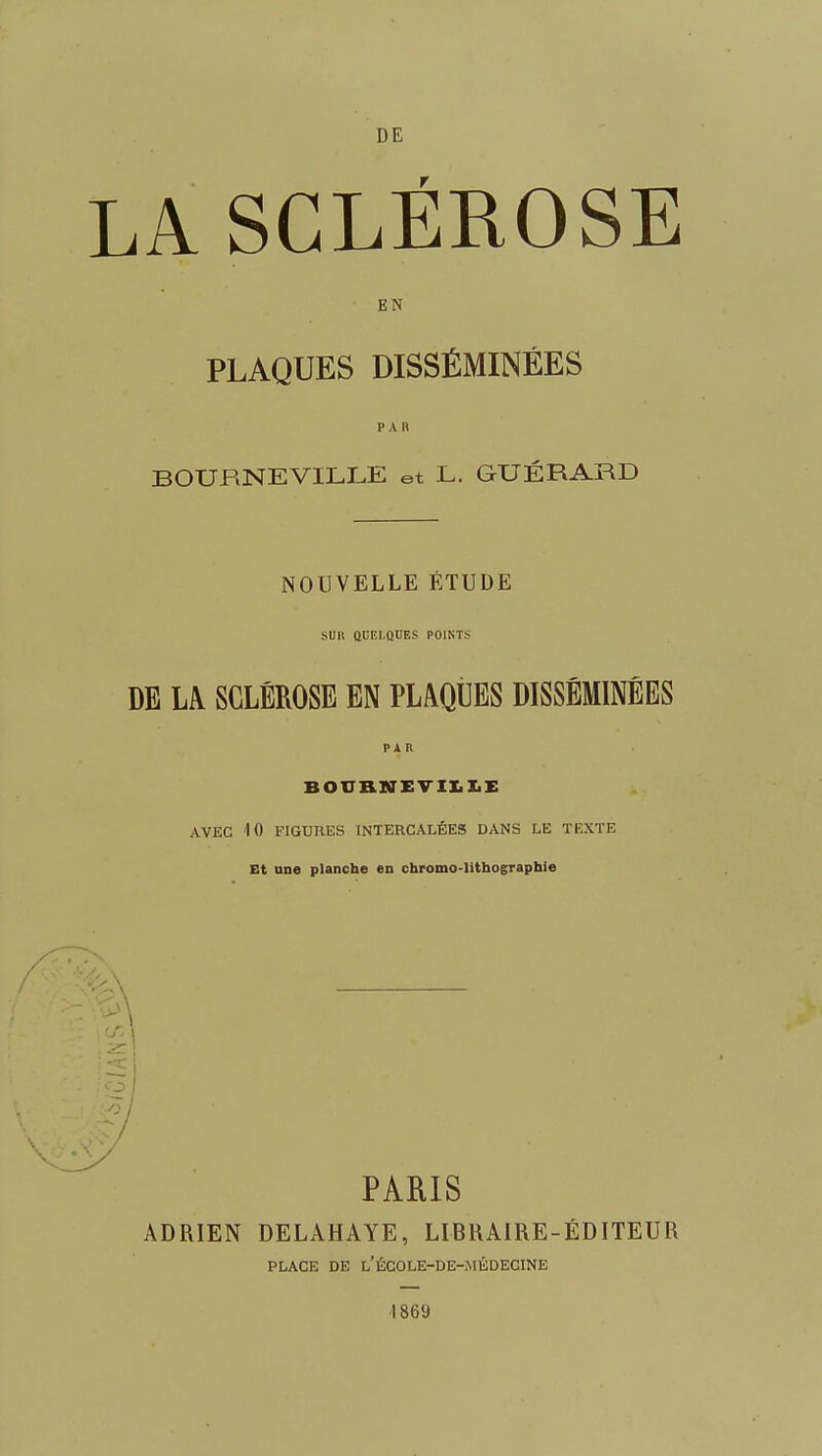 DE LA SCLÉROSE EN PLAQUES DISSÉMINÉES PAR BOURNEVILLE et L. GUÉRARD NOUVELLE ÉTUDE SUR QUEI.OUES POINTS DE LA SCLÉROSE EN PLAQtlES DISSÉMINÉES PAR B01TBiNEVIIiI.E AVEC 10 FIGURES INTERCALÉES DANS LE TEXTE Et une planche en chromo-lithographie PARIS ADRIEN DELAHAYE, LIBRAIRE-ÉDITEUR PLACE DE l'ÉCOLE-DE-MÉDEGINE ■1869