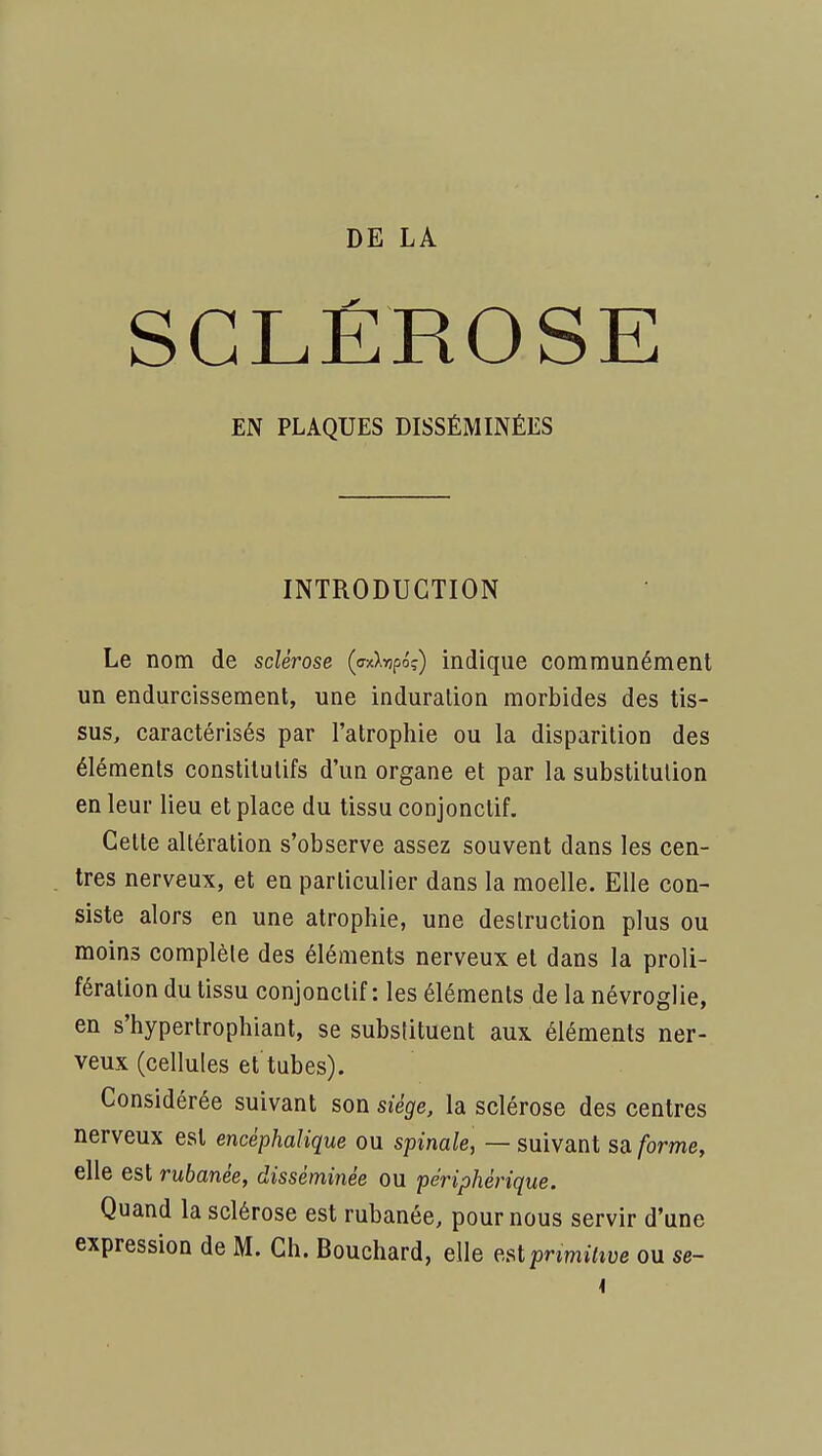 DE LA SCLÉROSE EN PLAQUES DISSÉMINÉES INTRODUCTION Le nom de sclérose («Xinpo?) indique communément un endurcissement, une induration morbides des tis- sus, caractérisés par l'atrophie ou la disparition des éléments constitutifs d'un organe et par la substitution en leur lieu et place du tissu conjonctif. Cette altération s'observe assez souvent dans les cen- tres nerveux, et en particulier dans la moelle. Elle con- siste alors en une atrophie, une destruction plus ou moins complète des éléments nerveux et dans la proli- fération du tissu conjonctif: les éléments de la névroglie, en s'hypertrophiant, se substituent aux éléments ner- veux (cellules et tubes). Considérée suivant son siège, la sclérose des centres nerveux est encéphalique ou spinale, — suivant sa forme, elle est rubanée, disséminée ou périphérique. Quand la sclérose est rubanée, pour nous servir d'une expression de M. Ch. Bouchard, elle est pnmi7îue ou se-