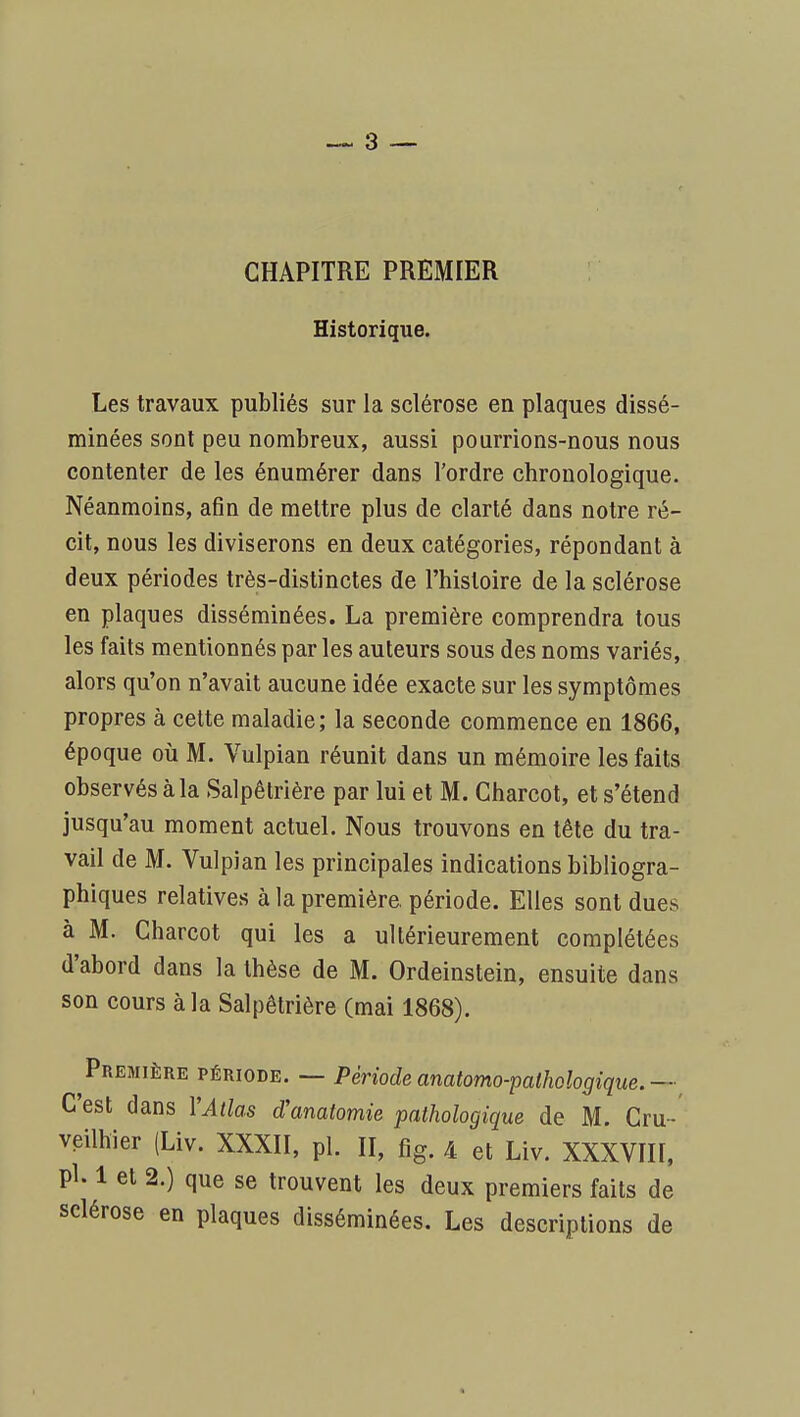 CHAPITRE PREMIER Historique. Les travaux publiés sur la sclérose en plaques dissé- minées sont peu nombreux, aussi pourrions-nous nous contenter de les énumérer dans l'ordre chronologique. Néanmoins, afin de mettre plus de clarté dans notre ré- cit, nous les diviserons en deux catégories, répondant à deux périodes très-distinctes de l'histoire de la sclérose en plaques disséminées. La première comprendra tous les faits mentionnés parles auteurs sous des noms variés, alors qu'on n'avait aucune idée exacte sur les symptômes propres à cette maladie; la seconde commence en 1866, époque où M. Vulpian réunit dans un mémoire les faits observés à la Salpêtrière par lui et M. Gharcot, et s'étend jusqu'au moment actuel. Nous trouvons en tête du tra- vail de M. Vulpian les principales indications bibliogra- phiques relatives à la première, période. Elles sont dues à M. Gharcot qui les a ultérieurement complétées d'abord dans la thèse de M. Ordeinstein, ensuite dans son cours à la Salpêtrière (mai 1868). ^Première période. — Période anatomo-pathologique.—^ C'est dans YAtlas d'anatomie pathologique de M. Gru- veilhier (Liv. XXXII, pl. II, fîg. 4 et Liv. XXXVIII, pl. 1 et 2.) que se trouvent les deux premiers faits de sclérose en plaques disséminées. Les descriptions de