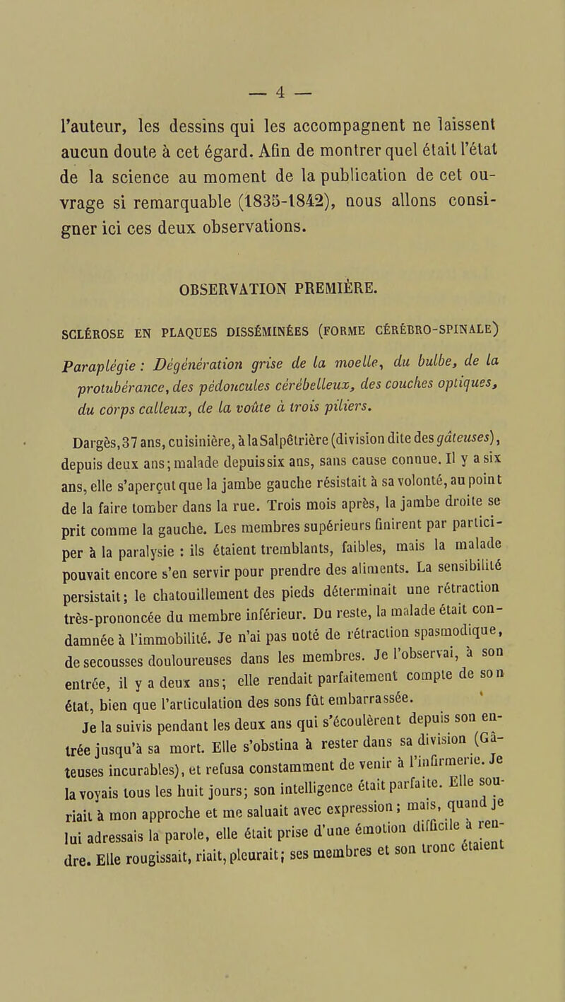 l'auteur, les dessins qui les accompagnent ne laissent aucun doute à cet égard. Afin de montrer quel était l'état de la science au moment de la publication de cet ou- vrage si remarquable (1835-1842), nous allons consi- gner ici ces deux observations. OBSERVATION PREMIÈRE. SCLÉROSE EN PLAQUES DISSÉMINÉES (FORME CÉRÉBRO-SPINALE) Paraplégie : Dégénération grise de la moelle, du bulbe, de la protubérance, des pédoncules cérébelleux, des couches optiques, du corps calleux, de la voûte à trois piliers. Dargès, 37 ans, cuisinière, à laSalpêtrière (division dite des gâteuses), depuis deux ans; malade depuis six ans, sans cause connue. Il y a six ans, elle s'aperçut que la jambe gauche résistait à sa volonté, au point de la faire tomber dans la rue. Trois mois après, la jambe droite se prit comme la gauche. Les membres supérieurs finirent par partici- per à la paralysie : ils étaient tremblants, faibles, mais la malade pouvait encore s'en servir pour prendre des aliments. La sensibilité persistait; le chatouillement des pieds déterminait une rétraction très-prononcée du membre inférieur. Du reste, la malade était con- damnée à l'immobilité. Je n'ai pas noté de rétraction spasmod.que, de secousses douloureuses dans les membres. Je l'observai, a son entrée, il y a deux ans; elle rendait parfaitement compte de son état, bien que l'articulation des sons fût embarrassée. Je la suivis pendant les deux ans qui s'écoulèrent depuis son en- trée jusqu'à sa mort. Elle s'obstina à rester dans sa division (Gâ- teuses incurables), et refusa constamment de venir à l'infirmene. Je la voyais tous les huit jours; son intelligence était parfaite. Elle sou- riait à mon approche et me saluait avec expression ; mais, quand je lui adressais la parole, elle était prise d'une émotion difficile a ren- dre. Elle rougissait, riait, pleurait; ses membres et son tronc étaient