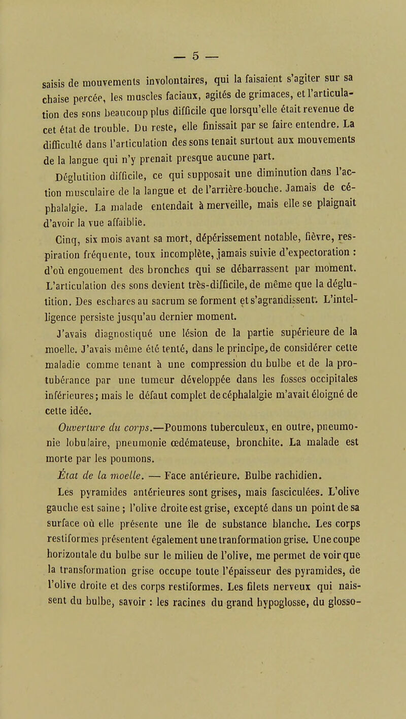 saisis de mouvements involontaires, qui la faisaient s'agiter sur sa chaise percée, les muscles faciaux, agités de grimaces, et l'articula- tion des fons beaucoup plus difficile que lorsqu'elle était revenue de cet état de trouble. Du reste, elle finissait par se faire entendre. La difficulté dans l'articulation des sons tenait surtout aux mouvements de la langue qui n'y prenait presque aucune part. Déglutition difficile, ce qui supposait une diminution dans l'ac- tion musculaire de la langue et de l'arrière bouche. Jamais de cé- phalalgie. La malade entendait à merveille, mais elle se plaignait d'avoir la vue affaiblie. Cinq, six mois avant sa mort, dépérissement notable, fièvre, res- piration fréquente, toux incomplète, jamais suivie d'expectoration: d'où engouement des bronches qui se débarrassent par moincnt. L'articulation des sons devient très-difficile, de même que la déglu- tition. Des escbarcsau sacrum se forment et s'agrandissent; L'intel- ligence persiste jusqu'au dernier moment. 3'avais diagnostiqué une lésion de la partie supérieure de la moelle. J'avais même été tenté, dans le principe, de considérer cette maladie comme tenant à une compression du bulbe et de la pro- tubérance par une tumeur développée dans les fosses occipitales inférieures; mais le défaut complet de céphalalgie m'avait éloigné de cette idée. Ouverture du corps.—Poumons tuberculeux, en outre, pneumo- nie lobufaire, pneumonie œdémateuse, bronchite. La malade est morte par les poumons. État de la moetle. — Face antérieure. Bulbe rachidien. Les pyramides antérieures sont grises, mais fasciculées. L'olive gauche est saine ; l'olive droite est grise, excepté dans un point de sa surface où elle présente une île de substance blanche. Les corps resliformes présentent également une iranformaiion grise. Une coupe horizontale du bulbe sur le milieu de l'olive, me permet de voir que la transformation grise occupe toute l'épaisseur des pyramides, de l'olive droite et des corps restiformes. Les filets nerveux qui nais- sent du bulbe, savoir : les racines du grand hypoglosse, du glosso-