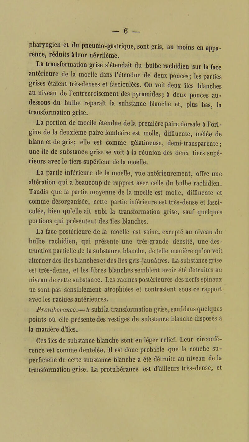 pharyngien et du pneumo-gastrique, sont gris, au moins en appa- rence, réduits à leur névrilème. La transformation grise s'étendait du bulbe rachidien sur la face antérieure de la moelle dans l'étendue de deux pouces; les parties grises étaient irès-denses et fasciculées. On voit deux îles blanches au niveau de l'entrecroisement des pyramides; à deux pouces au- dessous du bulbe reparaît la substance blanche et, plus bas, la transformation grise, La portion de moelle étendue delà première paire dorsale à l'ori- gine de la deuxième paire lombaire est molle, diffluenle, mêlée de blanc et de gris; elle est comme gélatineuse, demi-transparente; une île de substance grise se voit à la réunion des deux tiers supé- rieurs avec le tiers supérieur de la moelle. La partie inférieure de la moelle, vue antérieurement, offre une altération qui a beaucoup de rapport avec celle du bulbe rachidien. Tandis que la partie moyenne de la moelle est molle, diffluente et comme désorganisée, cette partie inférieure est très-dense et fasci- culée, bien qu'elle ait subi la transformation grise, sauf quelques portions qui présentent des îles blanches. La face postérieure de la moelle est saine, excepté au niveau du bulbe rachidien, qui présente une très-grande densité, une des- truction partielle de la substance blanche, de telle manière qu'on voit alterner des îles blanches et des îles gris-jaunâlres. La substance grise est très-dense, et les fibres blanches semblent avoir été détruites au niveau de cette substance. Les racines postérieures des nerfs spinaux ne sont pas sensiblement atrophiées et contrastent sous ce rapport avec les racines antérieures. Protubérance.—A subi la transformation grise, sauf dans quelques points où elle présente des vestiges de substance blanche disposés à la manière d'îles. Ces îles de substance blanche sont en léger relief. Leur circonfé- rence est comme dentelée. Il est donc probable que la couche su- perficielle de ce'te substance blanche a été détruite au niveau de la transformation grise. La protubérance est d'ailleurs très-dense, et
