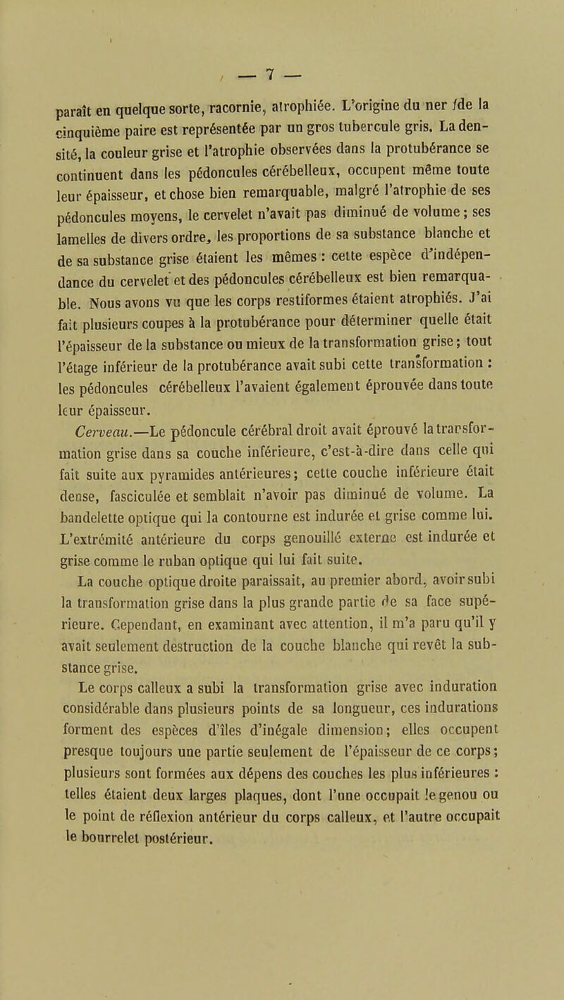paraît en quelque sorte, racornie, atrophiée. L'origine du ner /de la cinquième paire est représentée par un gros tubercule gris. La den- sité, la couleur grise et l'atrophie observées dans la protubérance se continuent dans les pédoncules cérébelleux, occupent même toute leur épaisseur, et chose bien remarquable, malgré l'atrophie de ses pédoncules moyens, le cervelet n'avait pas diminué de volume ; ses lamelles de divers ordre, les proportions de sa substance blanche et de sa substance grise étaient les mêmes : celte espèce d'indépen- dance du cervelet et des pédoncules cérébelleux est bien remarqua- ble. Nous avons vu que les corps restiformes étaient atrophiés. J'ai fait plusieurs coupes à la protubérance pour déterminer quelle était l'épaisseur de la substance ou mieux de la transformation grise ; tout l'étage inférieur de la protubérance avait subi cette transformation : les pédoncules cérébelleux l'avaient également éprouvée dans toute leur épaisseur. Cerveau.—Le pédoncule cérébral droit avait éprouvé la transfor- mation grise dans sa couche inférieure, c'est-à-dire dans celle qui fait suite aux pyramides antérieures ; cette couche inférieure était dense, fasciculée et semblait n'avoir pas diminué de volume. La bandelette optique qui la contourne est indurée et grise comme lui. L'extrémité antérieure du corps genouillé externe est indurée et grise comme le ruban optique qui lui fait suite. La couche optique droite paraissait, au premier abord, avoir subi la transformation grise dans la plus grande partie de sa face supé- rieure. Cependant, en examinant avec attention, il m'a paru qu'il y avait seulement destruction de la couche blanche qui revêt la sub- stance grise. Le corps calleux a subi la transformation grise avec induration considérable dans plusieurs points de sa longueur, ces indurations forment des espèces d'îles d'inégale dimension; elles occupent presque toujours une partie seulement de l'épaisseur de ce corps; plusieurs sont formées aux dépens des couches les plus inférieures : telles étaient deux larges plaques, dont l'une occupait !e genou ou le point de réflexion antérieur du corps calleux, et l'autre occupait le bourrelet postérieur.