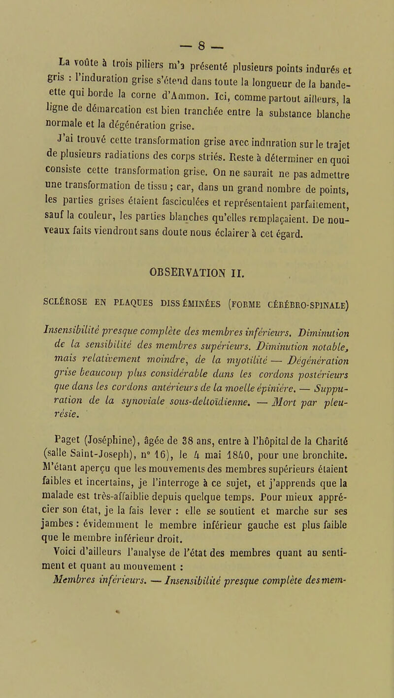 La voûte à trois piliers m'a présenté plusieurs points indurés et gns : l'mduralion grise s'étend dans toute la longueur de la bande- ette qui borde la corne d'Ammon. Ici. comme partout ailh^urs, la Ijgne de démarcation est bien tranchée entre la substance blanche normale et la dégénéraiion grise. J'ai trouvé cette transformation grise avec induration sur le trajet de plusieurs radiations des corps striés. Reste à déterminer en quoi consiste cette transformation grise. On ne saurait ne pas admettre une transformation de tissu ; car, dans un grand nombre de points, les parties grises élaient fasciculées et représentaient parfaitement, sauf la couleur, les parties blanches qu'elles remplaçaient. De nou- veaux faits viendront sans doute nous éclairer à cet égard. OBSERVATION II. SCLÉROSE EN PLAQUES DISSÉMINÉES (FORME CÉRÉBRO-SPINALE) Insensibilité presque complète des membres inférieurs. Diminution de la sensibilité des membres supérieurs. Diminution notable^ mais 7-elalivement moindre, de la myotilité — Dégénération grise beaucoup plus considérable dans les cordons postérieurs que dans les cordons antérieurs de La moelle épiniére. — Suppu- ration de la synoviale sous-delloïdienne, — Mort par pleu- résie. Paget (Joséphine), âgée de 38 ans, entre à l'hôpital de la Charité (salle Saint-Joseph), n- 16), le 4 mai 1840, pour une bronchite. M'étant aperçu que les mouvements des membres supérieurs élaient faibles et incertains, je l'interroge à ce sujet, et j'apprends que la malade est très-affaiblie depuis quelque temps. Pour mieux appré- cier son état, je la fais lever : elle se soutient et marche sur ses jambes : évidemment le membre inférieur gauche est plus faible que le membre inférieur droit. Voici d'ailleurs l'analyse de l'état des membres quant au senti- ment et quant au mouvement : Membres inférieurs. — Insensibilité presque complète desmem-