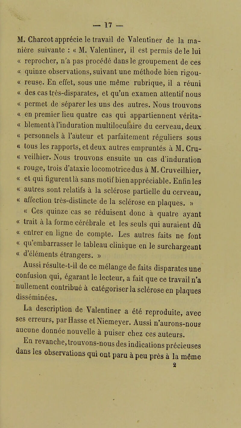 M. Charcot apprécie le travail de Valeutiner de la ma- nière suivante : « M. Valentiner, il est permis de le lui « reprocher, n'a pas procédé dans le groupement de ces « quinze observations, suivant une méthode bien rigou- « reuse. En effet, sous une même rubrique, il a réuni « des cas très-disparates, et qu'un examen attentif nous « permet de séparer les uns des autres. Nous trouvons « en premier lieu quatre cas qui appartiennent vérita- « blement à l'induration multiloculaire du cerveau, deux « personnels à l'auteur et parfaitement réguliers sous « tous les rapports, et deux autres empruntés à M. Cru- « veilhier. Nous trouvons ensuite un cas d'induration « rouge, trois d'ataxie locomotrice dus à M. Cru veilhier, « et qui figurent là sans motif bien appréciable. Enfin les « autres sont relatifs à la sclérose partielle du cerveau, « affection très-distincte de la sclérose en plaques. » « Ces quinze cas se réduisent doue à quatre ayant « trait à la forme cérébrale et les seuls qui auraient dû « entrer en ligne de compte. Les autres faits ne font « qu'embarrasser le tableau clinique en le surchargeant « d'éléments étrangers. » Aussi résulte-t-il de ce mélange de faits disparates une confusion qui, égarant le lecteur, a fait que ce travail n'a nullement contribué à catégoriser la sclérose en plaques disséminées. La description de Valentiner a été reproduite, avec ses erreurs, par Basse etNiemeyer. Aussi n'aurons-nous aucune donnée nouvelle à puiser chez ces auteurs. En revanche,trouvons-nous des indications précieuses dans les observations qui ont paru à peu près à la môme 2 r