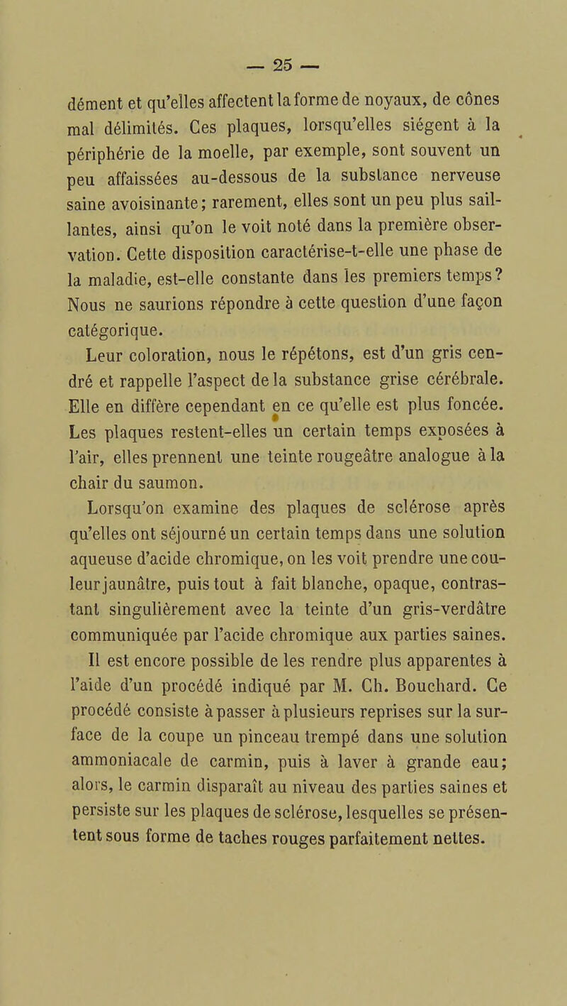 dément et qu'elles affectent la forme de noyaux, de cônes mal délimités. Ces plaques, lorsqu'elles siègent à la périphérie de la moelle, par exemple, sont souvent un peu affaissées au-dessous de la substance nerveuse saine avoisinante ; rarement, elles sont un peu plus sail- lantes, ainsi qu'on le voit noté dans la première obser- vation. Cette disposition caractérise-t-elle une phase de la maladie, est-elle constante dans les premiers temps? Nous ne saurions répondre à cette question d'une façon catégorique. Leur coloration, nous le répétons, est d'un gris cen- dré et rappelle l'aspect de la substance grise cérébrale. Elle en diffère cependant en ce qu'elle est plus foncée. Les plaques restent-elles un certain temps exposées à l'air, elles prennent une teinte rougeâtre analogue à la chair du saumon. Lorsqu'on examine des plaques de sclérose après qu'elles ont séjourné un certain temps dans une solution aqueuse d'acide chromique, on les voit prendre une cou- leur jaunâtre, puis tout à fait blanche, opaque, contras- tant singulièrement avec la teinte d'un gris-verdâtre communiquée par l'acide chromique aux parties saines. Il est encore possible de les rendre plus apparentes à l'aide d'un procédé indiqué par M. Ch. Bouchard. Ce procédé consiste à passer à plusieurs reprises sur la sur- face de la coupe un pinceau trempé dans une solution ammoniacale de carmin, puis à laver à grande eau; alors, le carmin disparaît au niveau des parties saines et persiste sur les plaques de sclérose, lesquelles se présen- tent sous forme de taches rouges parfaitement nettes.