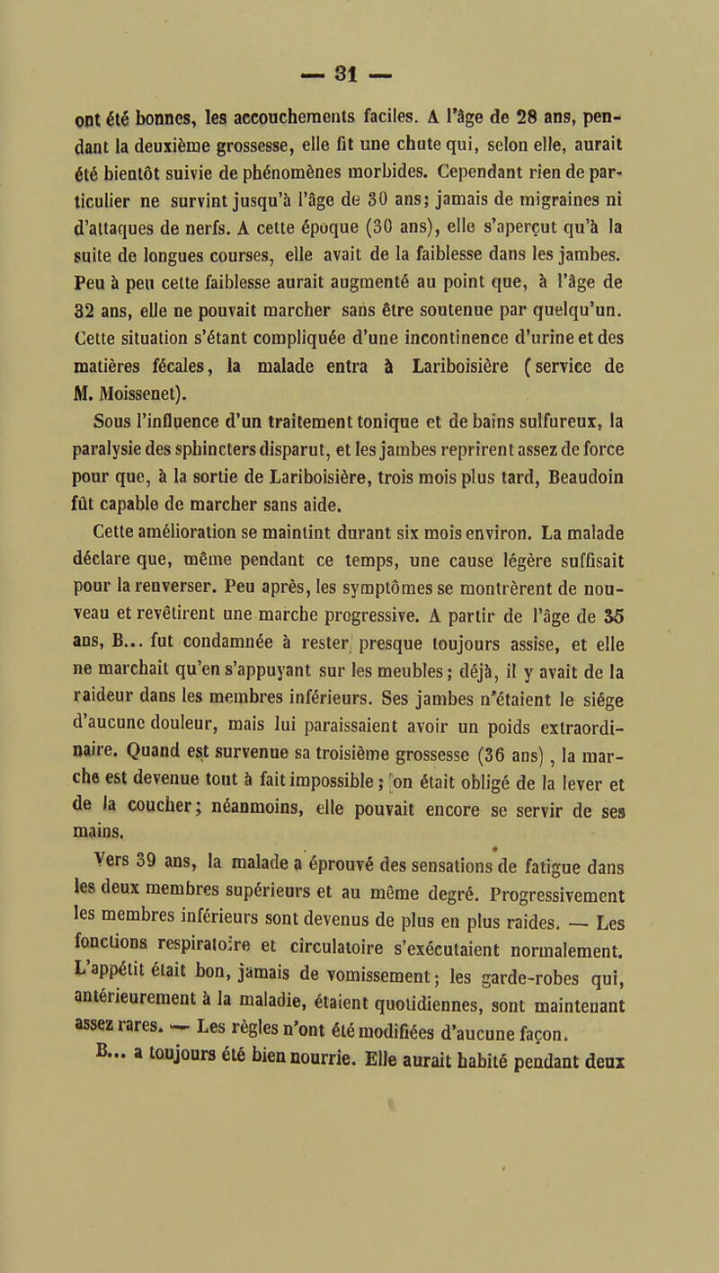 ont été bonnes, les accouchements faciles. A l'âge de 28 ans, pen- dant la deuxième grossesse, elle fit une chute qui, selon elle, aurait été bientôt suivie de phénomènes morbides. Cependant rien de par- ticulier ne survint jusqu'à l'âge de 30 ans; jamais de migraines ni d'attaques de nerfs. A cette époque (30 ans), elle s'aperçut qu'à la suite de longues courses, elle avait de la faiblesse dans les jambes. Peu à peu cette faiblesse aurait augmenté au point que, à l'âge de 32 ans, elle ne pouvait marcher sans être soutenue par quelqu'un. Cette situation s'étant compliquée d'une incontinence d'urine et des matières fécales, la malade entra à Lariboisière (service de M. Moissenet). Sous l'influence d'un traitement tonique et de bains sulfureux, la paralysie des sphincters disparut, et les jambes reprirent assez de force pour que, à la sortie de Lariboisière, trois mois plus tard, Beaudoin fût capable de marcher sans aide. Cette amélioration se maintint durant six mois environ. La malade déclare que, même pendant ce temps, une cause légère suffisait pour la renverser. Peu après, les symptômes se montrèrent de nou- veau et revêtirent une marche progressive. A partir de l'âge de 36 ans, B... fut condamnée à rester presque toujours assise, et elle ne marchait qu'ens'appuyant sur les meubles; déjà, il y avait de la raideur dans les membres inférieurs. Ses jambes n'étaient le siège d'aucune douleur, mais lui paraissaient avoir un poids extraordi- naire. Quand est survenue sa troisième grossesse (36 ans), la mar- che est devenue tout à fait impossible ; on était obligé de la lever et de la coucher; néanmoins, elle pouvait encore se servir de ses mains. Vers 39 ans, la malade a éprouvé des sensations de fatigue dans les deux membres supérieurs et au même degré. Progressivement les membres inférieurs sont devenus de plus en plus raides. — Les fonctions respiratoire et circulatoire s'exécutaient normalement. L'appétit était bon, jamais de vomissement ; les garde-robes qui, antérieurement à la maladie, étaient quotidiennes, sont maintenant assez rares. — Les règles n'ont été modifiées d'aucune façon. B... a toujours été bien nourrie. Elle aurait habité pendant deux