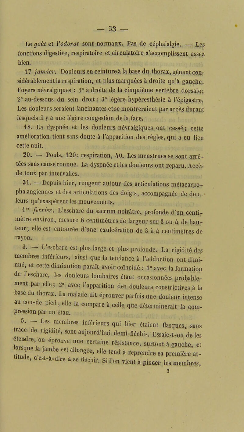 Le goût et l'odorat sont normaux. Pas de céphalalgie. — Les fonctions digeslive, respiratoire et circulatoire s'accomplissent assez bien. 17 janvier. Douleurs en ceinture à la base du thorax, gênant copr sidérablement la respiration, et plus marquées à droite qu'à gauche. Foyers névralgiques : 1° à droite de la cinquième vertèbre dorsale; 2 au-dessous du sein droit ; 3° légère hypéresthésie à l'épigastre. Les douleurs seraient lancinantes et se montreraient par accès durant lesquels il y a une légère congestion de la face. 18. La dyspnée et les douleurs névralgiques ont cessé; cette amélioration tient sans doute à l'apparition des règles, qui a eu lieu cette nuit. 20, — Pouls, 120; respiration, hO. Les menstrues se sont arrê- tées sans cause connue. La dyspnée elles douleurs ont reparu. Accès de toux par intervalles, 31. — Depuis hier, rougeur autour des articulations métacarpo- phalangiennes et des articulations des doigts, accompagnée de dou,-> leurs qu'exaspèrent les mouvements. 1 février. L'eschare du sacrum noirâtre, profonde d'un centi- mètre environ, mesure 6 centimètres de largeur sur 3 ou 4 de hau- teur; elle est entourée d'une exulcératiou de 3 à 4 centimètres de rayon, 3. — L'eschare est plus large et plus profonde. La rigidité des membres inférieurs, ainsi que la tendance à l'adduction ont dimi- nué, et cette diminution paraît avoir coïncidé : 1° avec la formation de l'eschare, les douleurs lombaires étant occasionnées probable- ment par elle; 2» avec l'apparition des douleurs constrictives à la base du thorax. La malade dit éprouver parfois une douleur intense au cou-de-pied ; elle la compare à celle que déterminerait la çom- pression par un étau, 5. - Les membres inférieurs qui hier étaient flasques, sans trace de ngidité. sont aujourd'hui demi-fléchis. Essaie-t-on de les étendre on éprouve une certaine résistance, surtout à gauche, et que la jambe est allongée, elle tend à reprendre sa preu)ière at- titude, c est-à-d,re à se fléchir. Si l'on vient à pincer les membres, 3