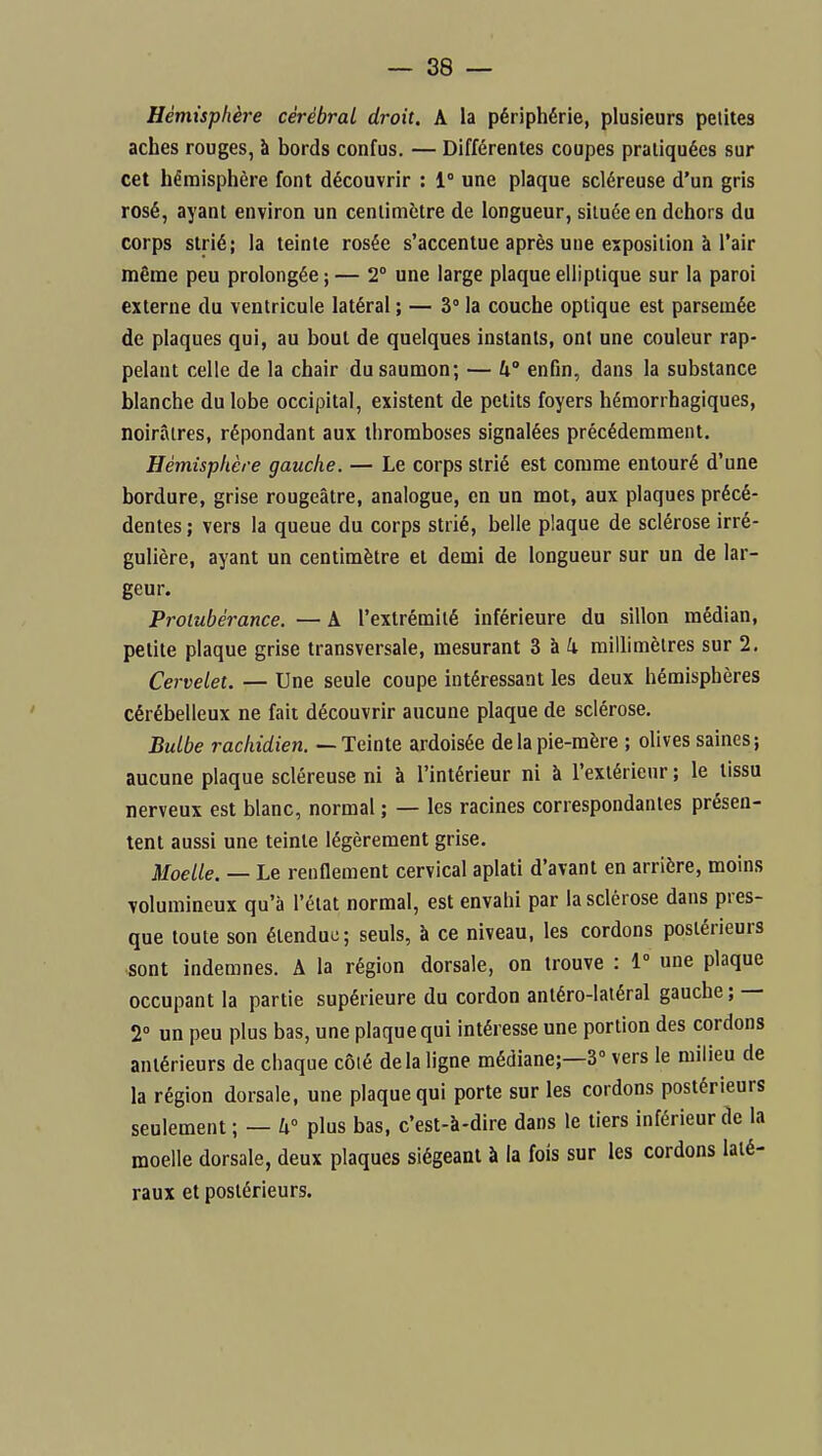 Hémisphère cérébral droit. A la périphérie, plusieurs petites aches rouges, à bords confus. — Différentes coupes pratiquées sur cet hémisphère font découvrir : 1° une plaque scléreuse d'un gris rosé, ayant environ un cenlimétre de longueur, située en dehors du corps strié; la teinte rosée s'accentue après une exposition à l'air même peu prolongée ; — 2° une large plaque elliptique sur la paroi externe du ventricule latéral ; — 3° la couche optique est parsemée de plaques qui, au bout de quelques instants, ont une couleur rap- pelant celle de la chair du saumon; — U° enfin, dans la substance blanche du lobe occipital, existent de petits foyers hémorrhagiques, noirâtres, répondant aux thromboses signalées précédemment. Hémisphère gauche. — Le corps strié est comme entouré d'une bordure, grise rougeâtre, analogue, en un mot, aux plaques précé- dentes ; vers la queue du corps strié, belle plaque de sclérose irré- gulière, ayant un centimètre et demi de longueur sur un de lar- geur. Protubérance. — A l'extrémité inférieure du sillon médian, petite plaque grise transversale, mesurant 3 à i millimètres sur 2. Cervelet. — Une seule coupe intéressant les deux hémisphères cérébelleux ne fait découvrir aucune plaque de sclérose. Bulbe rachidien. — Teinte ardoisée de la pie-mère ; olives saines; aucune plaque scléreuse ni à l'intérieur ni à l'extérieur ; le tissu nerveux est blanc, normal ; — les racines correspondantes présen- tent aussi une teinte légèrement grise. Moelle. — Le renflement cervical aplati d'avant en arrière, moins volumineux qu'à l'état normal, est envahi par la sclérose dans pres- que toute son étendue; seuls, à ce niveau, les cordons postérieurs -sont indemnes. A la région dorsale, on trouve : 1° une plaque occupant la partie supérieure du cordon antéro-latéral gauche; — 2° un peu plus bas, une plaque qui intéresse une portion des cordons antérieurs de chaque côié delà ligne médiane;—3° vers le milieu de la région dorsale, une plaque qui porte sur les cordons postérieurs seulement ; — U° plus bas, c'est-à-dire dans le tiers inférieur de la moelle dorsale, deux plaques siégeant à la fois sur les cordons laté- raux et postérieurs.