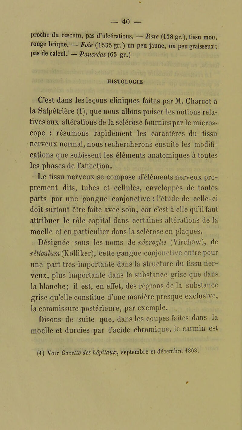 proche du cœcum, pas d'ulcérations. — Rate (118 gr.), lissu mou, rouge brique. — Foie (1535 gr.) un peu jaune, un peu graisseux ; pas de calcul. — Pancréas (65 gr.) HISTOLOGIE C'est dans les leçons cliniques faites par M. Charcot à la Salpêtrière (1), que nous allons puiser les notions rela- tives aux altérations de la sclérose fournies par le micros- cope : résumons rapidement les caractères du tissu nerveux normal, nous rechercherons ensuite les modifi- cations que subissent les éléments anatomiques à toutes les phases de l'affection. Le tissu nerveux se compose d'éléments nerveux pro- prement dits, tubes et cellules, enveloppés de toutes parts par une gangue conjonctive : l'étude de celle-ci doit surtout être faite avec soin, car c'est à elle qu'il faut attribuer le rôle capital dans certaines altérations de la moelle et en particulier dans la sclérose en plaques. Désignée sous les noms de névroglie (Virchow), de réticulum (KôUiker), cette gangue conjonctive entre pour une part très-importante dans la structure du tissu ner- veux, plus importante dans la substance grise que dans la blanche; il est, en effet, des régions de la substance grise qu'elle constitue d'une manière presque exclusive, la commissure postérieure, par exemple. Disons de suite que, dans les coupes faites dans la moelle et durcies par l'acide chromique, le carmin est (1) Voir Gazette des hôpitaux, septembre et décembre 1868.