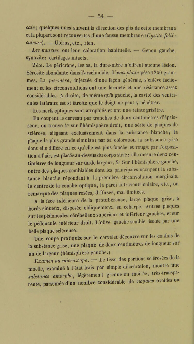 cale; quelques-unes suivent la direction des plis de cette membrane et la plupart sont recouvertes d'une fausse membrane [Cysiiie folli- culeuse). — Utérus, etc., rien. Les muscles ont leur coloration habituelle. — Genou gauche, synovite; cartilages intacts. Tête. Le péricrâne, les os, la dure-mère n'offrent aucune lésion. Sérosité abondante dans l'arachnoïde. Vencépkale pèse 1230 gram- mes. La pie-mère, injectée d'une façon générale, s'enlève facile- ment et les circonvolutions ont une fermeté et une résistance assez considérables. A droite, de même qu'à gauche, la cavité des ventri- cules latéraux est si étroite que le doigt ne peut y pénétrer. Les nerfs optiques sont atrophiés et ont une teinte grisâtre. En coupant le cerveau par tranches de deux centimètres d'épais- seur, on trouve 1° sur l'hémisphère droit, une série de plaques de sclérose, siégeant exclusivement dans la substance blanche; la plaque la plus grande simulant par sa coloration la substance grise dont elle diffère en ce qu'elle est plus foncée et rougit par l'exposi- tion à l'air, est placée au-dessus du corps strié; elle mesure deux cen- timètres de longueur sur un de largeur. 2° Sur l'héii)isphère gauche, outre des plaques semblables dont les principales occupent la subs- tance blanche répondant à la première circonvolution marginale, le centre de la couche optique, la paroi iulraventriculaire, etc., on remarque des plaques rosées, diffuses, mal limitées. A la face inférieure de la protubérance, large plaque grise, à bords sinueux, disposée obHquement, en écharpe. Autres plaques sur les pédoncules cérébelleux supérieur et inférieur gauches, et sur le pédoncule inférieur droit. L'oUve gauche semble isolée par une belle plaque scléreuse. Une coupe pratiquée sur le cervelet découvre sur les conOns de la substance grise, une plaque de deux centimètres de longueur sui' un de largeur (hémisphère gauche.) Examen au microscope. = Le tissu des portions sclérosées de la moelle, examiné à l'état frais par simple dilacéraiion, montre uue substance amorphe, légèrement grenue ou moirée, très lranspa- rente parsemée d'un nombre considérable de noyaux ovoïdes ou