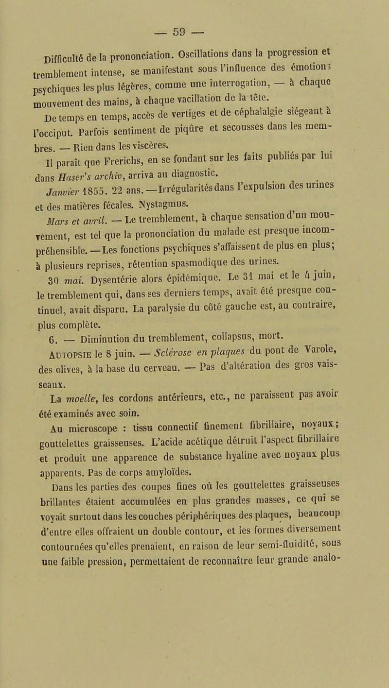 Difficulté delà prononciation. Oscillations dans la progression et tremblement intense, se manifestant sous l'inQueuce des émotions psychiques les plus légères, comme une interrogation, - à chaque mouvement des mains, à chaque vacillation de la tête. De temps en temps, accès de vertiges et de céphalalgie siégeant à l'occiput. Parfois sentiment de piqûre et secousses dans les mem- bres. — Rien dans les viscères. Il paraît que Frerichs, en se fondant sur les faits publiés par Im dans Baseras archiv, arriva au diagnostic. Janvier 1855. 22 ans.-Irrégularitésdans l'expulsion des urmes et des matières fécales. Nystagmus. Mars et avril. - Le tremblement, à chaque sensation d'un mou- rement, est tel que la prononciation du malade est presque incom- préhensible.-Les fonctions psychiques s'affaissent de plus en plus; à plusieurs reprises, rétention spasmodique des urines. 30 mai. Dysentérie alors épidémique. Le 31 mai et le U juin, le tremblement qui, dans ses derniers temps, avait été presque con- tinuel, avait disparu. La paralysie du côté gauche est, au contraire, plus complète. 6. — Diminution du tremblement, coUapsus, mort. AUTOPSIE le 8 juin. — Sdérose en plaques du pont de Varole, des olives, à la base du cerveau. — Pas d'altération des gros vais- seaux. La moelle, les cordons antérieurs, etc., ne paraissent pas avoir été examinés avec soin. Au microscope : tissu connectif finement fibrillaire, noyaux; gouttelettes graisseuses. L'acide acétique détruit l'asptct fibrillaire et produit une apparence de substance hyaline avec noyaux plus apparents. Pas de corps amyloïdes. Dans les parties des coupes fines où les gouttelettes graisseuses brillantes étaient accumulées en plus grandes masses, ce qui se voyait surtout dans les couches périphériques des plaques, beaucoup d'entre elles offraient un double contour, et les formes diversement contournées qu'elles prenaient, en raison de leur semi-fluidité, sous une faible pression, permettaient de reconnaître leur grande analo-