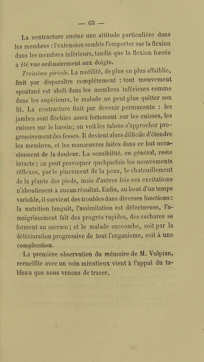 La contraclure amène une altitude particulière dans les membres : l'extension semble l'emporter sur la flexion dans les membres inférieurs, tandis que la flexion forcée a été vue ordinairement aux doigts. Troisième période. La motilité, déplus en plus affaiblie, finit par disparaître complètement : tout mouvement spontané est aboli dans les membres inférieurs comme dans les supérieurs, le malade ne peut plus quitter son lit. La contracture finit par devenir permanente : les jambes sont fléchies assez fortement sur les cuisses, les cuisses sur le bassin; on voit les talons s'approcher pro- gressivement des fesses. Il devient alors difficile d'étendre les membres, et les manœuvres faites dans ce but occa- sionnent de la douleur. La sensibilité, en général, reste intacte; on peut provoquer quelquefois les mouvements réflexes, parle pincement de la peau, le chatouillement de la plante des pieds, mais d'autres fois ces excitations n'aboutissent à aucun résultat. Enfin, au bout d'un temps variable, il survient des troubles dans diverses fonctions: la nutrition languit, l'assimilation est défectueuse, l'a- maigrissement fait des progrès rapides, des eschares se forment au sacrum ; et le malade succombe, soit par la détérioration progressive de tout l'organisme, soit à une complication. La première observation du mémoire de M. Vulpian, recueillie avec un soin minutieux vient à l'appui du ta- bleau que nous venons de tracer.