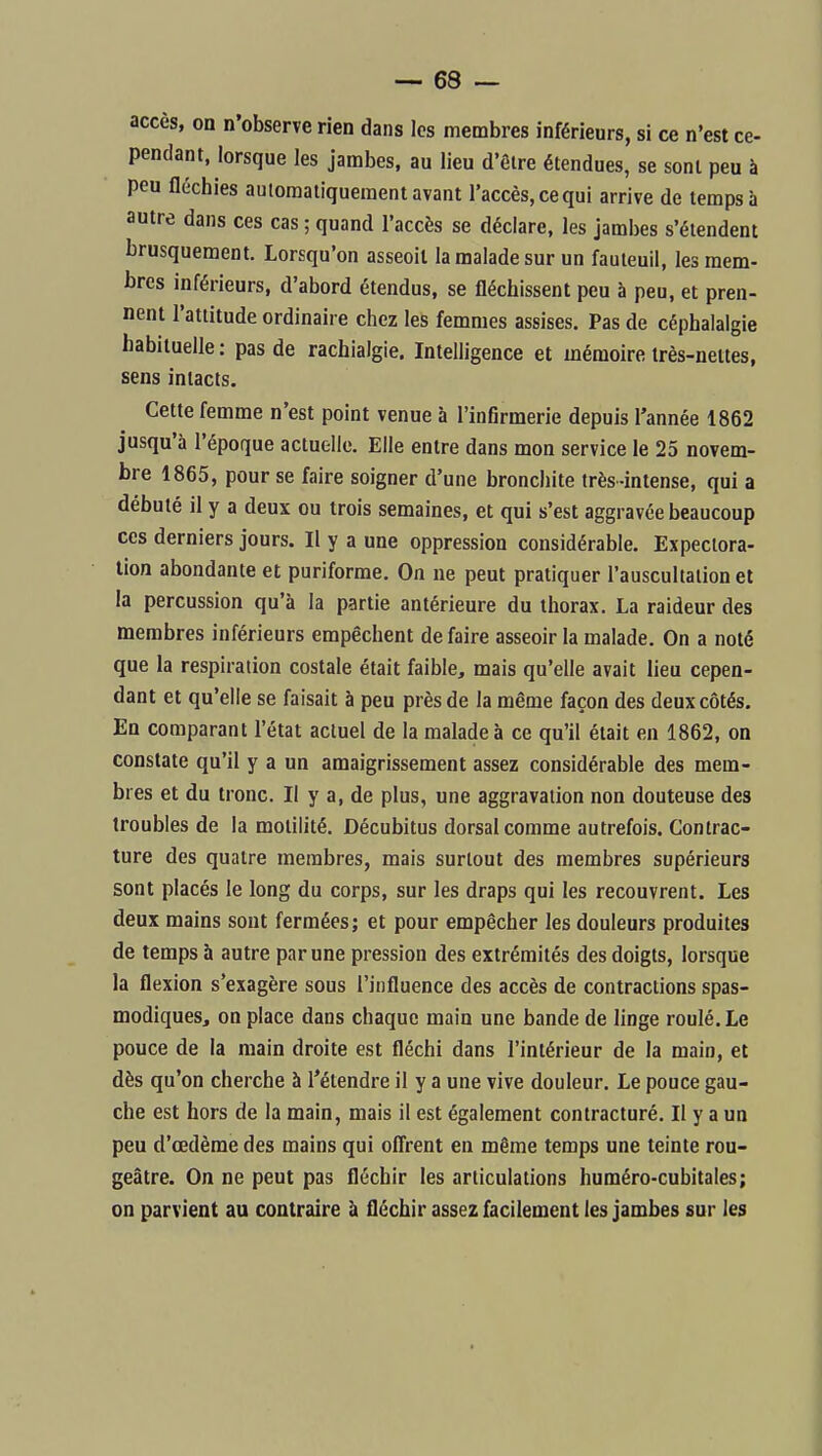 accès, on n'observe rien dans les membres inférieurs, si ce n'est ce- pendant, lorsque les jambes, au lieu d'Ôire étendues, se sont peu à peu fléchies automatiquement avant l'accès, ce qui arrive de temps à autre dans ces cas ; quand l'accès se déclare, les jambes s'étendent brusquement. Lorsqu'on asseoit la malade sur un fauteuil, les mem- bres inférieurs, d'abord étendus, se fléchissent peu à peu, et pren- nent l'attitude ordinaire chez les femmes assises. Pas de céphalalgie habituelle : pas de rachialgie. Intelligence et mémoire très-nettes, sens intacts. Cette femme n'est point venue à l'infirmerie depuis l'année 1862 jusqu'à l'époque actuelle. Elle entre dans mon service le 25 novem- bre 1865, pour se faire soigner d'une bronchite très-intense, qui a débuté il y a deux ou trois semaines, et qui s'est aggravée beaucoup ces derniers jours. Il y a une oppression considérable. Expectora- tion abondante et puriforme. On ne peut pratiquer l'auscultation et la percussion qu'à la partie antérieure du thorax. La raideur des membres inférieurs empêchent défaire asseoir la malade. On a noté que la respiration costale était faible, mais qu'elle avait lieu cepen- dant et qu'elle se faisait à peu près de la même façon des deux côtés. En comparant l'état actuel de la malade à ce qu'il était en 1862, on constate qu'il y a un amaigrissement assez considérable des mem- bres et du tronc. Il y a, de plus, une aggravation non douteuse des troubles de la motilité. Décubitus dorsal comme autrefois. Contrac- ture des quatre membres, mais surtout des membres supérieurs sont placés le long du corps, sur les draps qui les recouvrent. Les deux mains sont fermées; et pour empêcher les douleurs produites de temps à autre par une pression des extrémités des doigts, lorsque la flexion s'exagère sous l'influence des accès de contractions spas- modiques, on place dans chaque main une bande de linge roulé. Le pouce de la main droite est fléchi dans l'intérieur de la main, et dès qu'on cherche à l'étendre il y a une vive douleur. Le pouce gau- che est hors de la main, mais il est également contracturé. Il y a un peu d'œdème des mains qui ofi'rent en même temps une teinte rou- geàtre. On ne peut pas fléchir les articulations huméro-cubitales; on parvient au contraire à fléchir assez facilement les jambes sur les