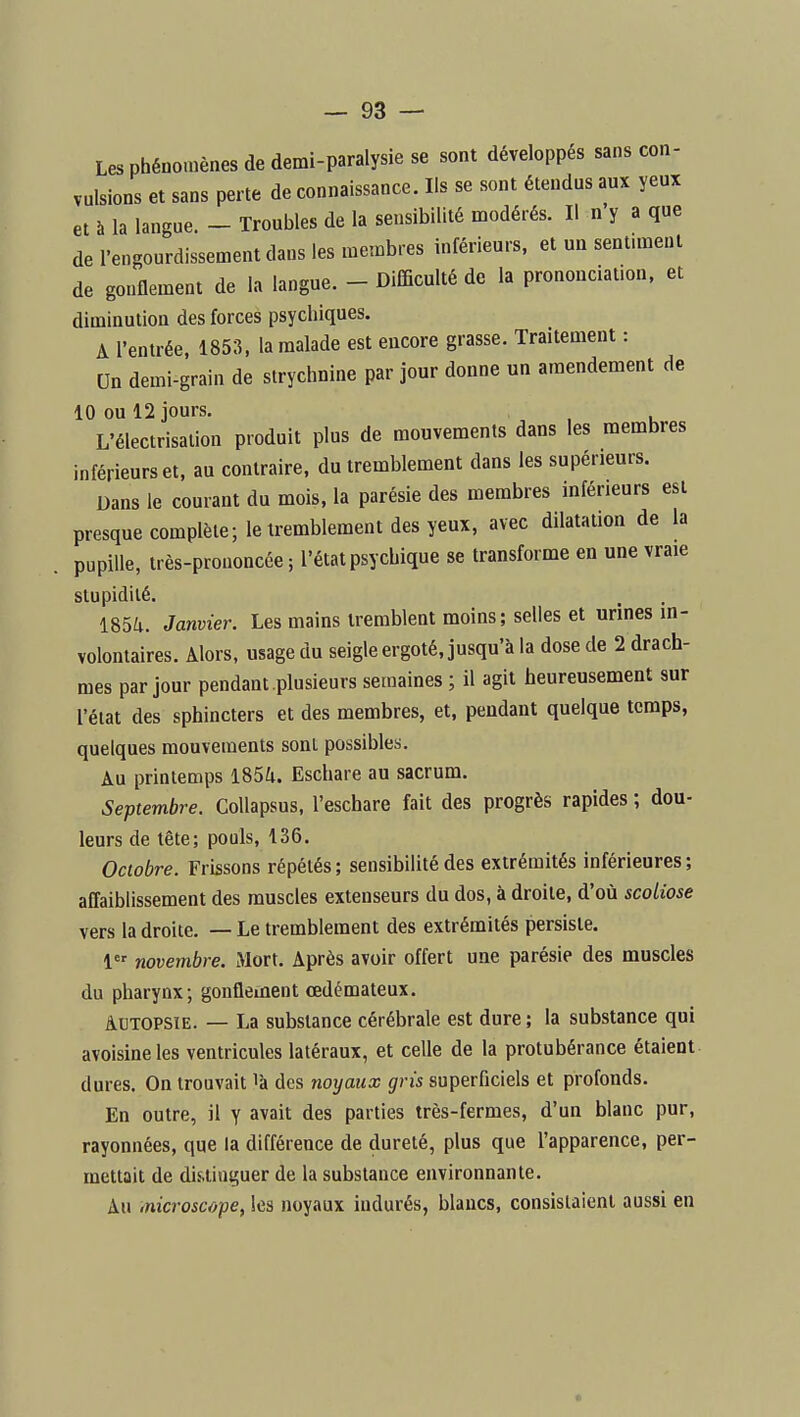 Les phénomènes de demi-paralysie se sont développés sans con- vulsions et sans perte de connaissance. Ils se sont étendus aux yeux et à la langue. - Troubles de la sensibilité modérés. Il n'y a que de l'engourdissement dans les membres inférieurs, et un sentunent de gonflement de la langue. - Difficulté de la prononciation, et diminution des forces psychiques. A l'entrée, 1853, la malade est encore grasse. Traitement : Un demi-grain de strychnine par jour donne un amendement de 10 ou 12 jours. L'électrisation produit plus de mouvements dans les membres inférieurs et, au contraire, du tremblement dans les supérieurs. Dans le courant du mois, la parésie des membres inférieurs est presque complète; le tremblement des yeux, avec dilatation de la pupille, très-prononcée ; l'état psychique se transforme en une vraie stupidité. 1854. Janvier. Les mains tremblent moins; selles et urines in- volontaires. Alors, usage du seigle ergoté, jusqu'à la dose de 2 drach- mes par jour pendant plusieurs semaines ; il agit heureusement sur l'état des sphincters et des membres, et, pendant quelque temps, quelques mouvements sont possibles. Au printemps l85Zi. Eschare au sacrum. Septembre. CoUapsus, l'eschare fait des progrès rapides ; dou- leurs de tête; pouls, 136. Octobre. Frissons répétés; sensibilité des extrémités inférieures; affaiblissement des muscles extenseurs du dos, à droite, d'où scoliose vers la droite. — Le tremblement des extrémités persiste. 1 novembre. Mort. Après avoir offert une parésie des muscles du pharynx; gonflement œdémateux. Autopsie. — La substance cérébrale est dure ; la substance qui avoisineles ventricules latéraux, et celle de la protubérance étaient dures. On trouvait là des noyaux gris superficiels et profonds. En outre, il y avait des parties très-fermes, d'un blanc pur, rayonnées, que la différence de dureté, plus que l'apparence, per- mettait de dis,tinguer de la substance environnante. Au iTiicroscope, les noyaux indurés, blancs, consistaient aussi en