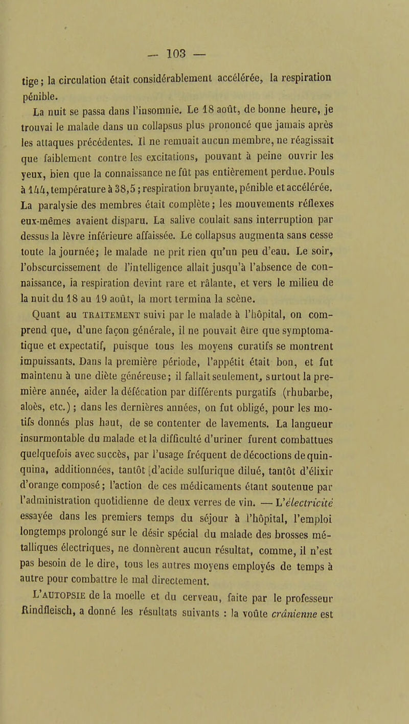 tige ; la circulation était considérablement accélérée, la respiration pénible. La nuit se passa dans l'insomnie. Le 18 août, de bonne heure, je trouvai le malade dans un collapsus plus prononcé que jamais après les attaques précédentes. Il ne remuait aucun membre, ne réagissait que faiblemc-nt contre les excitations, pouvant à peine ouvrir les yeux, bien que la connaissance ne fût pas entièrement perdue. Pouls à ikk, température à 38,5 ; respiration bruyante, pénible et accélérée. La paralysie des membres était complète ; les mouvements réflexes eux-mêmes avaient disparu. La salive coulait sans interruption par dessus la lèvre inférieure affaissée. Le collapsus augmenta sans cesse toute la journée ; le malade ne prit rien qu'un peu d'eau. Le soir, l'obscurcissement de l'intelligence allait jusqu'à l'absence de con- naissance, ia respiration devint rare et râlante, et vers le milieu de la nuit du 18 au 19 août, la mort termina la scène. Quant au traitement suivi par le malade à l'hôpital, on com- prend que, d'une façon générale, il ne pouvait être que symptoma- tique et expectatif, puisque tous les moyens curatifs se montrent impuissants. Dans la première période, l'appétit était bon, et fut maintenu à une diète généreuse; il fallait seulement^ surtout la pre- mière année, aider la défécation par différents purgatifs (rhubarbe, aloès, etc.) ; dans les dernières années, on fut obligé, pour les mo- tifs donnés plus haut, de se contenter de lavements. La langueur insurmontable du malade et la difficulté d'uriner furent combattues quelquefois avec succès, par l'usage fréquent de décoctions de quin- quina, additionnées, tantôt [d'acide suUurique dilué, tantôt d'élixir d'orange composé ; l'action de ces médicaments étant soutenue par l'administration quotidienne de deux verres de vin. — L'électricité essayée dans les premiers temps du séjour à l'hôpital, l'emploi longtemps prolongé sur le désir spécial du malade des brosses mé- talliques électriques, ne donnèrent aucun résultat, comme, il n'est pas besoin de le dire, tous les autres moyens employés de temps à autre pour combattre le mal directement. L'autopsie de la moelle et du cerveau, faite par le professeur Rindfleisch, a donné les résultats suivants : la voûte crânienne est