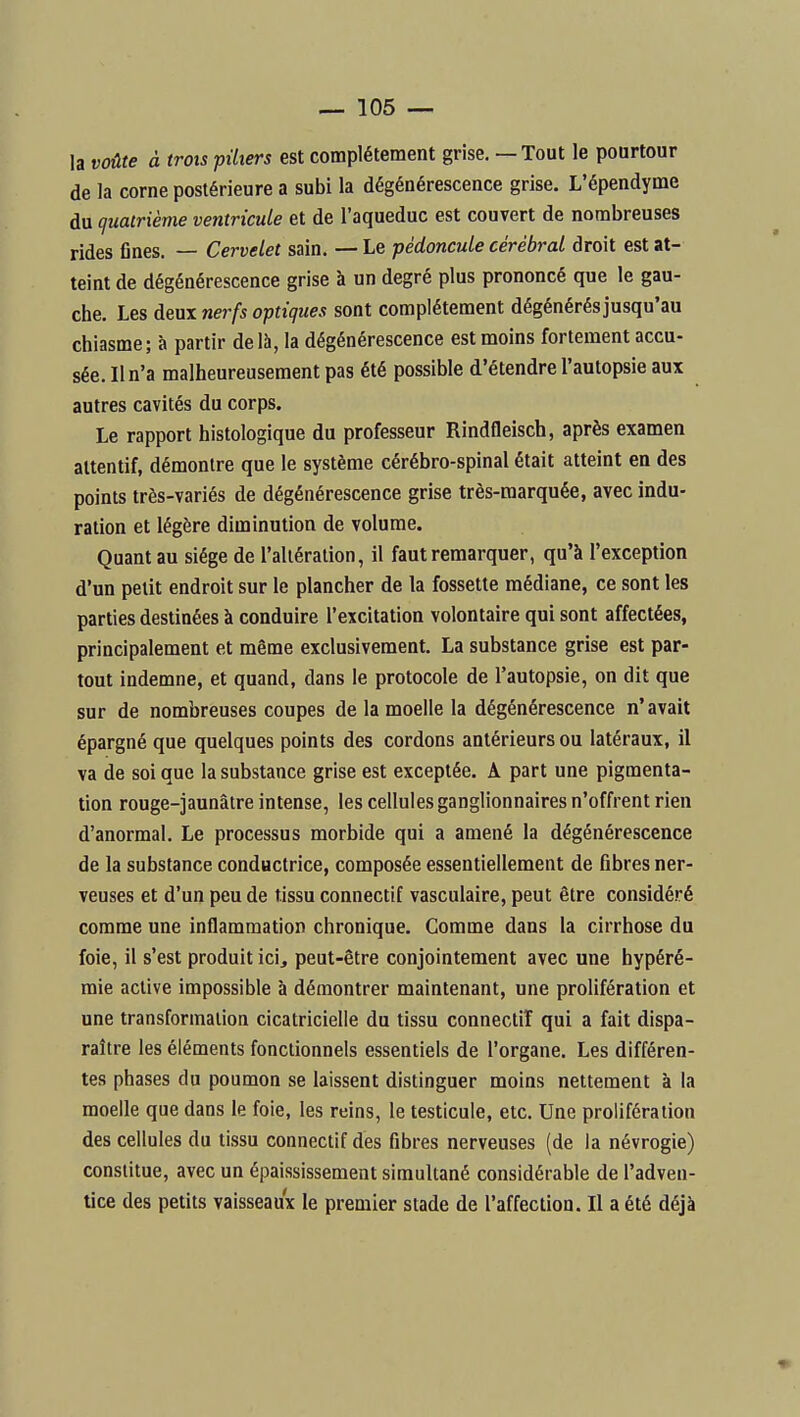 la voûte à trots piliers est complètement grise. — Tout le pourtour de la corne postérieure a subi la dégénérescence grise. L'épendyme du quatrième ventricule et de l'aqueduc est couvert de nombreuses rides fines. — Cervelet sain. — Le pédoncule cérébral droit est at- teint de dégénérescence grise à un degré plus prononcé que le gau- che. Les deux nerfs optiques sont complètement dégénérés jusqu'au chiasme; à partir delh,Ia dégénérescence est moins fortement accu- sée. Il n'a malheureusement pas été possible d'étendre l'autopsie aux autres cavités du corps. Le rapport histologique du professeur Rindfleisch, après examen attentif, démontre que le système cérébro-spinal était atteint en des points très-variés de dégénérescence grise très-marquée, avec indu- ration et légère diminution de volume. Quant au siège de l'alléralion, il faut remarquer, qu'à l'exception d'un petit endroit sur le plancher de la fossette médiane, ce sont les parties destinées à conduire l'excitation volontaire qui sont affectées, principalement et même exclusivement. La substance grise est par- tout indemne, et quand, dans le protocole de l'autopsie, on dit que sur de nombreuses coupes de la moelle la dégénérescence n'avait épargné que quelques points des cordons antérieurs ou latéraux, il va de soi que la substance grise est exceptée. A part une pigmenta- tion rouge-jaunâtre intense, les cellules ganglionnaires n'offrent rien d'anormal. Le processus morbide qui a amené la dégénérescence de la substance conductrice, composée essentiellement de fibres ner- veuses et d'un peu de tissu connectif vasculaire, peut être considéré comme une inflammation chronique. Comme dans la cirrhose du foie, il s'est produit ici, peut-être conjointement avec une hypéré- mie active impossible à démontrer maintenant, une prolifération et une transformation cicatricielle du tissu connectif qui a fait dispa- raître les éléments fonctionnels essentiels de l'organe. Les différen- tes phases du poumon se laissent distinguer moins nettement à la moelle que dans le foie, les reins, le testicule, etc. Une prolifération des cellules du tissu connectif des fibres nerveuses (de la névrogie) constitue, avec un épaississement simultané considérable de l'adven- tice des petits vaisseaux le premier stade de l'affection. Il a été déjà